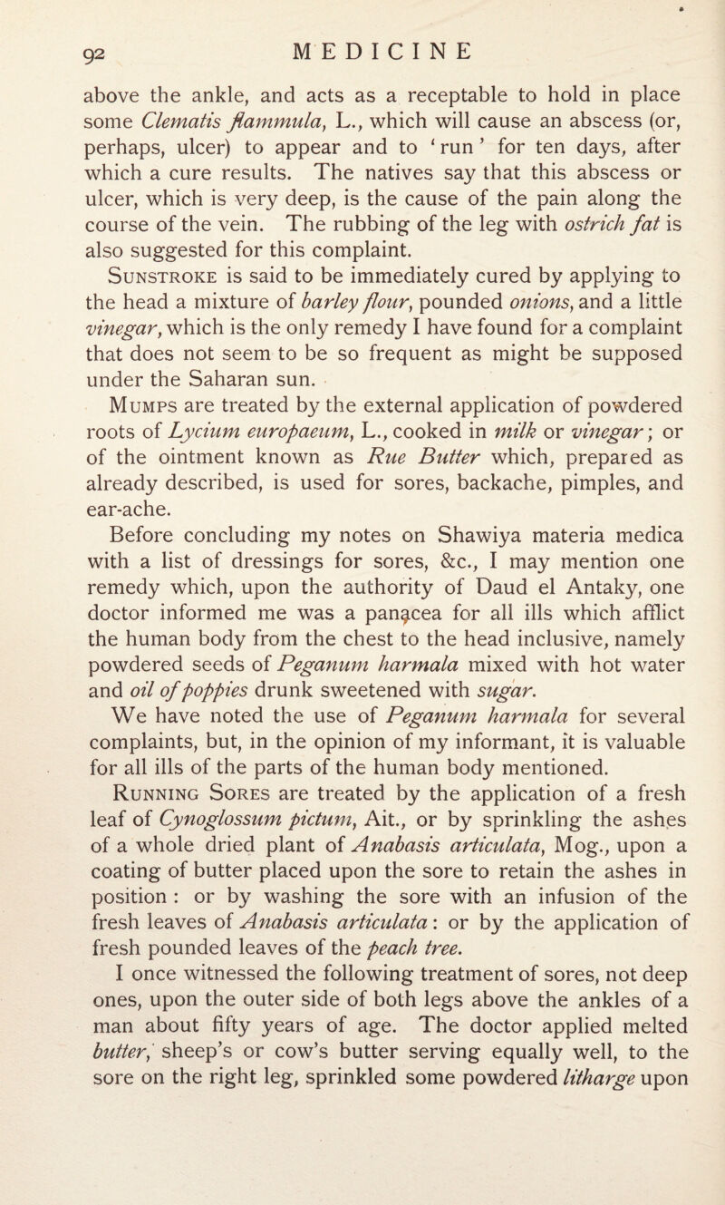 above the ankle, and acts as a receptable to hold in place some Clematis flammula} L., which will cause an abscess (or, perhaps, ulcer) to appear and to 1 run 5 for ten days, after which a cure results. The natives say that this abscess or ulcer, which is very deep, is the cause of the pain along the course of the vein. The rubbing of the leg with ostrich fat is also suggested for this complaint. Sunstroke is said to be immediately cured by applying to the head a mixture of barley flour, pounded onions, and a little vinegary which is the only remedy I have found for a complaint that does not seem to be so frequent as might be supposed under the Saharan sun. Mumps are treated by the external application of powdered roots of Lycium europaeum} L., cooked in milk or vinegar; or of the ointment known as Rue Butter which, prepared as already described, is used for sores, backache, pimples, and ear-ache. Before concluding my notes on Shawiya materia medica with a list of dressings for sores, &c., I may mention one remedy which, upon the authority of Daud el Antaky, one doctor informed me was a panacea for all ills which afflict the human body from the chest to the head inclusive, namely powdered seeds of Peganum harmala mixed with hot water and oil of poppies drunk sweetened with sugar. We have noted the use of Peganum harmala for several complaints, but, in the opinion of my informant, it is valuable for all ills of the parts of the human body mentioned. Running Sores are treated by the application of a fresh leaf of Cynoglossum pictum, Ait., or by sprinkling the ashes of a whole dried plant of Anabasis articulata, Mog., upon a coating of butter placed upon the sore to retain the ashes in position : or by washing the sore with an infusion of the fresh leaves of Anabasis articulata: or by the application of fresh pounded leaves of the peach tree. I once witnessed the following treatment of sores, not deep ones, upon the outer side of both legs above the ankles of a man about fifty years of age. The doctor applied melted buttery sheep’s or cow’s butter serving equally well, to the sore on the right leg, sprinkled some powdered litharge upon