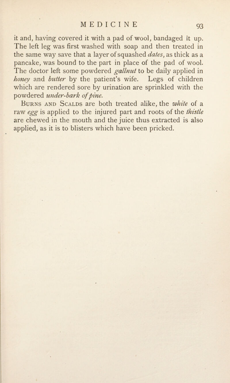 it and, having covered it with a pad of wool, bandaged it up. The left leg was first washed with soap and then treated in the same way save that a layer of squashed dates, as thick as a pancake, was bound to the part in place of the pad of wool. The doctor left some powdered gallnut to be daily applied in honey and butter by the patient’s wife. Legs of children which are rendered sore by urination are sprinkled with the powdered under-bark of pine. Burns and Scalds are both treated alike, the white of a raw egg is applied to the injured part and roots of the thistle are chewed in the mouth and the juice thus extracted is also applied, as it is to blisters which have been pricked.