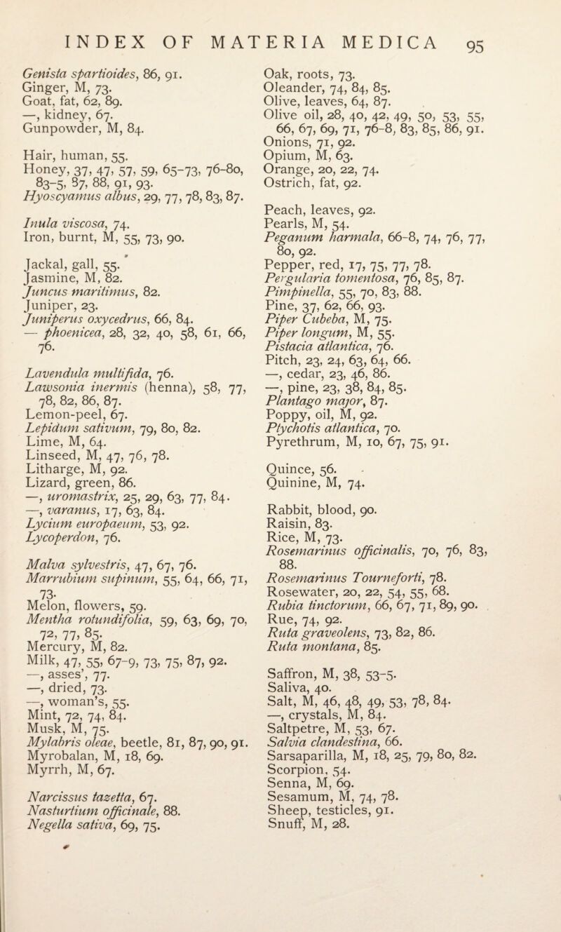 Genista spartioides, 86, 91. Ginger, M, 73. Goat, fat, 62, 89. —, kidney, 67. Gunpowder, M, 84. Hair, human, 55. Honey, 37, 47, 57, 59, 65-73, 76-80, 83-5> 37> 88> 9i, 93- Hyoscyamus albus, 29, 77, 78, 83, 87. Inula viscosa, 74. Iron, burnt, M, 55, 73, 90. Jackal, gall, 55. jasmine, M, 82. Juncus maritinms, 82. Juniper, 23. Juniperus oxycedrus, 66, 84. — phoenicea, 28, 32, 40, 58, 61, 66, 76. Lavendula multifida, 76. Lawsonia inermis (henna), 58, 77, 78, 82, 86, 87. Lemon-peel, 67. Lepidum sativum, 79, 80, 82. Lime, M, 64. Linseed, M, 47, 76, 78. Litharge, M, 92. Lizard, green, 86. —, uromastrix, 25, 29, 63, 77, 84. —, varanus, 17, 63, 84. Lycium europaeum, 53, 92. Lycoperdon, 76. Malva sylvestris, 47, 67, 76. Marrubium supinum, 55, 64, 66, 71, 73. Melon, flowers, 59. Mentha rotundifolia, 59, 63, 69, 70, 72, 77> 85- Mercury, M, 82. Milk> 47, 55, 67-9, 73, 75, 87, 92. —, asses’, 77. —, dried, 73. —, woman’s, 55. Mint, 72, 74, 84. Musk, M, 75. Mylabris oleae, beetle, 81, 87, 90, 91. Myrobalan, M, 18, 69. Myrrh, M, 67. Narcissus tazetta, 67. Nasturtium officinale, 88. Negella saliva, 69, 75. Oak, roots, 73. Oleander, 74, 84, 85. Olive, leaves, 64, 87. Olive oil, 28, 40, 42, 49, 50, 53, 55, 66, 67, 69, 71, 76-8, 83, 85, 86, 91. Onions, 71, 92. Opium, M, 63. Orange, 20, 22, 74. Ostrich, fat, 92. Peach, leaves, 92. Pearls, M, 54. Peganum harmala, 66-8, 74, 76, 77, 80, 92. Pepper, red, 17, 75, 77, 78. Pergidaria tomentosa, 76, 85, 87. Pimpinella, 55, 70, 83, 88. Pine, 37, 62, 66, 93. Cubeba, M, 75. P/^r longum, M, 55. Pistacia atlantica, 76. Pitch, 23, 24, 63, 64, 66. —, cedar, 23, 46, 86. —, pine, 23', 38, 84, 85. Plantago major, 87. Poppy, oil, M, 92. Ptychotis atlantica, 70. Pyrethrum, M, 10, 67, 75, 91. Quince, 56. Quinine, M, 74. Rabbit, blood, 90. Raisin, 83. Rice, M, 73. Rosemarinus officinalis, 70, 76, 83, 88. Rosemarinus Tourneforti, 78. Rosewater, 20, 22, 54, 55, 68. Rubia tinctorum, 66, 67, 71, 89, 90. Rue, 74, 92. Ruta graveolens, 73, 82, 86. Ruta montana, 85. Saffron, M, 38, 53-5. Saliva, 40. Salt, M, 46, 48, 49, 53, 78, 84. —, crystals, M, 84. Saltpetre, M, 53, 67. Salvia clandestina, 66. Sarsaparilla, M, 18, 25, 79, 80, 82. Scorpion, 54. Senna, M, 69. Sesamum, M, 74, 78. Sheep, testicles, 91. Snuff, M, 28.