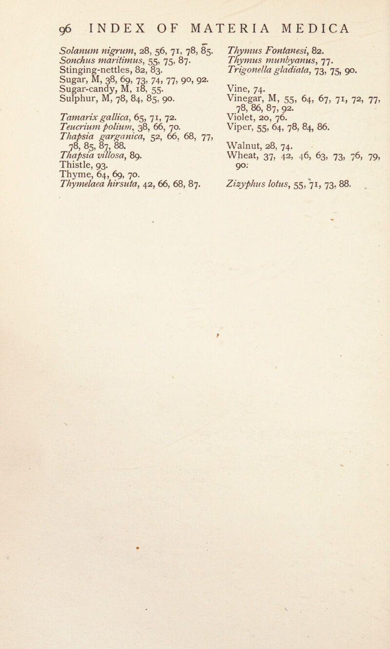 Solanum nigrum, 28, 56, 71, 78, 85. Sonchus maritimus, 55, 75, 87. Stinging-nettles, 82, 83. Sugar, M, 38, 69, 73, 74, 77, 90, 92. Sugar-candy, M, 18, 55. Sulphur, M, 78, 84, 85, 90. Tamarix gallica, 65, 71, 72. Teucrium polium, 38, 66, 70. Thapsia garganica, 52, 66, 68, 77, 78, 85, 87, 88. Thapsia villosa, 89. Thistle, 93. Thyme, 64, 69, 70. Thymelaea hirsuta, 42, 66, 68, 87. Thymus Fontanesi, 82. Thymus munbyanus, 77. Trigonella gladiata, 73, 75, 90. Vine, 74. Vinegar, M, 55, 64, 67, 71, 72, 77, 78, 86, 87, 92. Violet, 20, 76. Viper, 55, 64, 78, 84, 86. Walnut, 28, 74. Wheat, 37, 42, 46, 63, 73, 76, 79, 90. Zizyphus lotus, 55/71, 73. 88. /