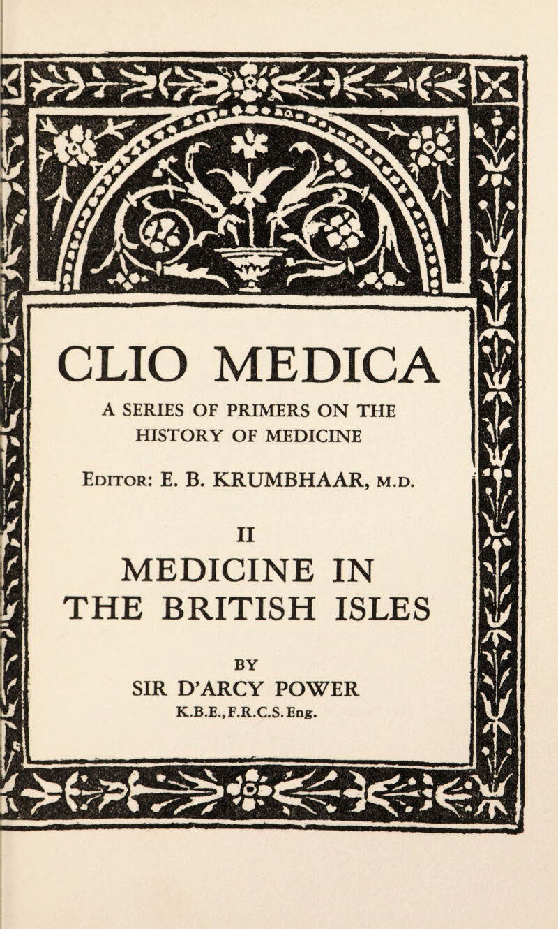 CLIO MEDICA MEDICINE IN THE BRITISH ISLES A SERIES OF PRIMERS ON THE HISTORY OF MEDICINE Editor: E. B. KRUMBHAAR, m.d. BY SIR D’ARCY POWER K.B.E..F.R.C.S.Ene.