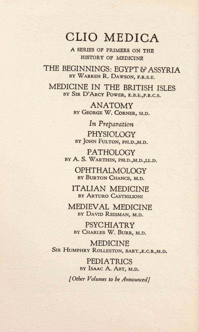 A SERIES OF PRIMERS ON THE HISTORY OF MEDICINE THE BEGINNINGS: EGYPT 6? ASSYRIA by Warren R. Dawson, f.r.s.e. MEDICINE IN THE BRITISH ISLES by Sir D’Arcy Power, k.b.e.,f.r.c.s. ANATOMY by George W. Corner, m.d. In Preparation PHYSIOLOGY by John Fulton, ph.d.,m.d. PATHOLOGY BY A. S. Warthin, ph.d.,m.d.,ll.d. OPHTHALMOLOGY BY Burton Chance, m.d. ITALIAN MEDICINE by Arturo Castiglioni MEDIEVAL MEDICINE by David Reisman, m.d. PSYCHIATRY by Charles W. Burr, m.d. MEDICINE Sir Humphry Rolleston, bart.,k.c.b.,m.d. PEDIATRICS by Isaac A. Abt, m.d. [ Other Volumes to be Announced]