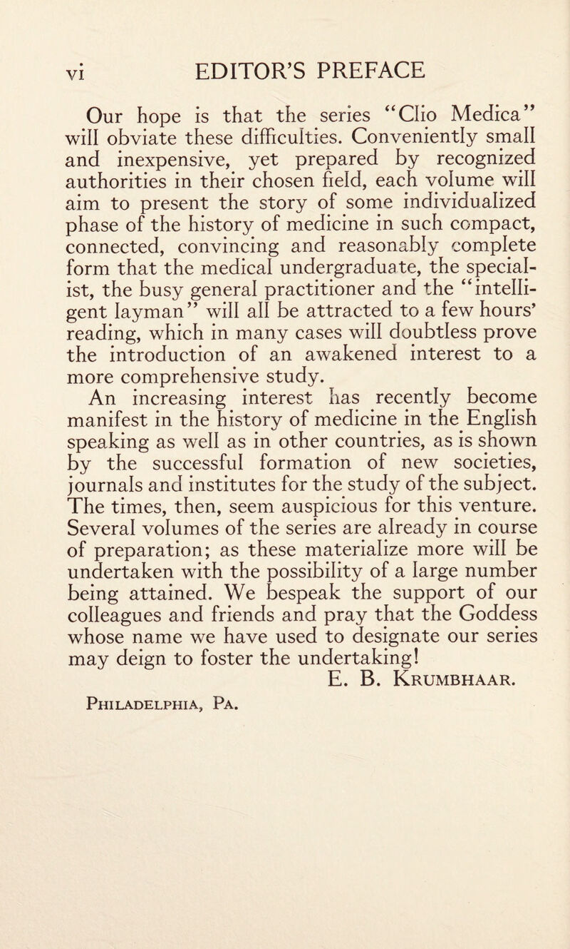 Our hope is that the series “Clio Medica” will obviate these difficulties. Conveniently small and inexpensive, yet prepared by recognized authorities in their chosen field, each volume will aim to present the story of some individualized phase of the history of medicine in such compact, connected, convincing and reasonably complete form that the medical undergraduate, the special¬ ist, the busy general practitioner and the “intelli¬ gent layman” will all be attracted to a few hours’ reading, which in many cases will doubtless prove the introduction of an awakened interest to a more comprehensive study. An increasing interest has recently become manifest in the history of medicine in the English speaking as well as in other countries, as is shown by the successful formation of new societies, journals and institutes for the study of the subject. The times, then, seem auspicious for this venture. Several volumes of the series are already in course of preparation; as these materialize more will be undertaken with the possibility of a large number being attained. We bespeak the support of our colleagues and friends and pray that the Goddess whose name we have used to designate our series may deign to foster the undertaking! E. B. Krumbhaar. Philadelphia, Pa.