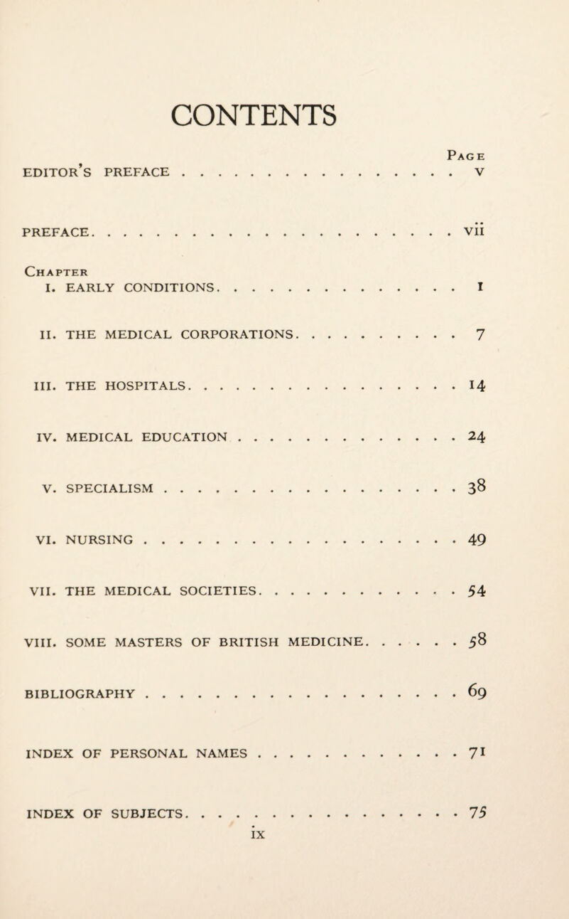 CONTENTS Page editor’s PREFACE.V PREFACE.vii Chapter I. EARLY CONDITIONS.I II. THE MEDICAL CORPORATIONS.7 III. THE HOSPITALS.14 IV. MEDICAL EDUCATION.24 V. SPECIALISM.38 VI. NURSING.49 VII. THE MEDICAL SOCIETIES.54 VIII. SOME MASTERS OF BRITISH MEDICINE.58 BIBLIOGRAPHY.69 INDEX OF PERSONAL NAMES.71 INDEX OF SUBJECTS.75