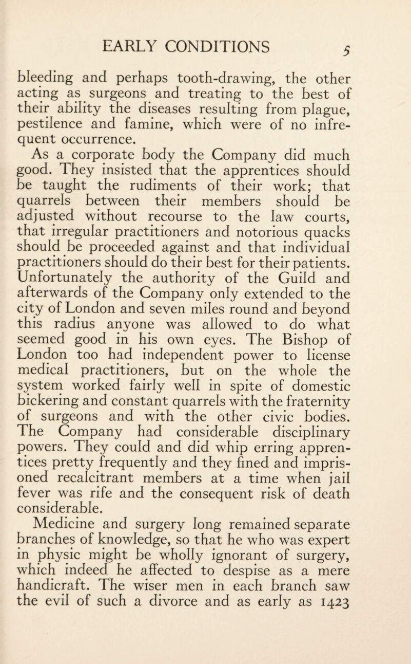 bleeding and perhaps tooth-drawing, the other acting as surgeons and treating to the best of their ability the diseases resulting from plague, pestilence and famine, which were of no infre¬ quent occurrence. As a corporate body the Company did much good. They insisted that the apprentices should be taught the rudiments of their work; that quarrels between their members should be adjusted without recourse to the law courts, that irregular practitioners and notorious quacks should be proceeded against and that individual practitioners should do their best for their patients. Unfortunately the authority of the Guild and afterwards of the Company only extended to the city of London and seven miles round and beyond this radius anyone was allowed to do what seemed good in his own eyes. The Bishop of London too had independent power to license medical practitioners, but on the whole the system worked fairly well in spite of domestic bickering and constant quarrels with the fraternity of surgeons and with the other civic bodies. The Company had considerable disciplinary powers. They could and did whip erring appren¬ tices pretty frequently and they fined and impris¬ oned recalcitrant members at a time when jail fever was rife and the consequent risk of death considerable. Medicine and surgery long remained separate branches of knowledge, so that he who was expert in physic might be wholly ignorant of surgery, which indeed he affected to despise as a mere handicraft. The wiser men in each branch saw the evil of such a divorce and as early as 1423