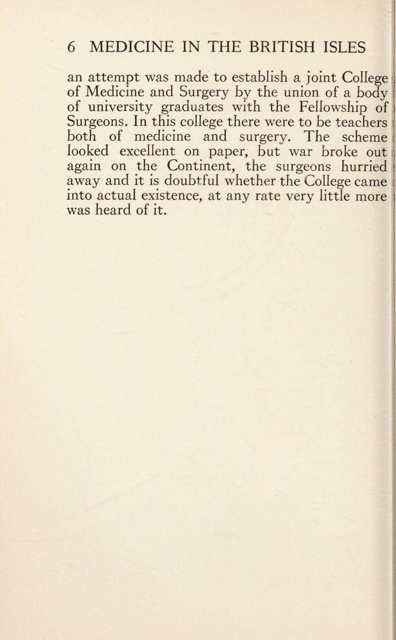 an attempt was made to establish a joint College : of Medicine and Surgery by the union of a body j of university graduates with the Fellowship of i Surgeons. In this college there were to be teachers : both of medicine and surgery. The scheme : looked excellent on paper, but war broke out again on the Continent, the surgeons hurried away and it is doubtful whether the College came into actual existence, at any rate very little more : was heard of it.