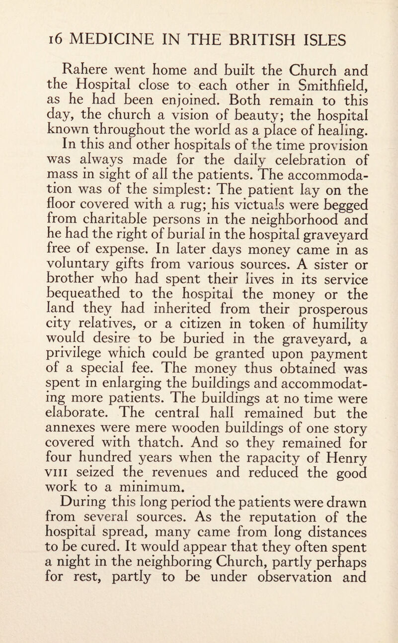 Rahere went home and built the Church and the Hospital close to each other in Smithfield, as he had been enjoined. Both remain to this day, the church a vision of beauty; the hospital known throughout the world as a place of healing. In this and other hospitals of the time provision was always made for the daily celebration of mass in sight of all the patients. The accommoda¬ tion was of the simplest: The patient lay on the floor covered with a rug; his victuals were begged from charitable persons in the neighborhood and he had the right of burial in the hospital graveyard free of expense. In later days money came in as voluntary gifts from various sources. A sister or brother who had spent their lives in its service bequeathed to the hospital the money or the land they had inherited from their prosperous city relatives, or a citizen in token of humility would desire to be buried in the graveyard, a privilege which could be granted upon payment of a special fee. The money thus obtained was spent in enlarging the buildings and accommodat¬ ing more patients. The buildings at no time were elaborate. The central hall remained but the annexes were mere wooden buildings of one story covered with thatch. And so they remained for four hundred years when the rapacity of Henry vm seized the revenues and reduced the good work to a minimum. During this long period the patients were drawn from several sources. As the reputation of the hospital spread, many came from long distances to be cured. It would appear that they often spent a night in the neighboring Church, partly perhaps for rest, partly to be under observation and