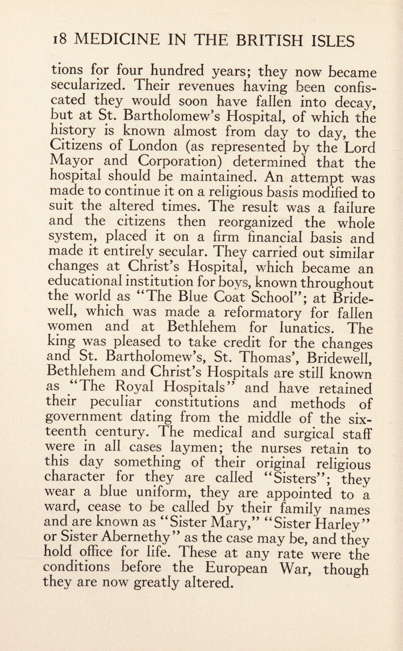 tions for four hundred years; they now became secularized. Their revenues having been confis¬ cated they would soon have fallen into decay, but at St. Bartholomew's Hospital, of which the history is known almost from day to day, the Citizens of London (as represented by the Lord Mayor and Corporation) determined that the hospital should be maintained. An attempt was made to continue it on a religious basis modified to suit the altered times. The result was a failure and the citizens then reorganized the whole system, placed it on a firm financial basis and made it entirely secular. They carried out similar changes at Christ’s Hospital, which became an educational institution for boys, known throughout the world as “The Blue Coat School”; at Bride¬ well, which was made a reformatory for fallen women and at Bethlehem for lunatics. The king was pleased to take credit for the changes and St. Bartholomew’s, St. Thomas’, Bridewell, Bethlehem and Christ’s Hospitals are still known as “The Royal Hospitals” and have retained their peculiar constitutions and methods of government dating from the middle of the six¬ teenth century. The medical and surgical staff were in all cases laymen; the nurses retain to this day something of their original religious character for they are called “Sisters”; they wear a blue uniform, they are appointed to a ward, cease to be called by their family names and are known as “Sister Mary,” “Sister Harley” or Sister Abernethy ” as the case may be, and they hold office for life. These at any rate were the conditions before the European War, though they are now greatly altered.