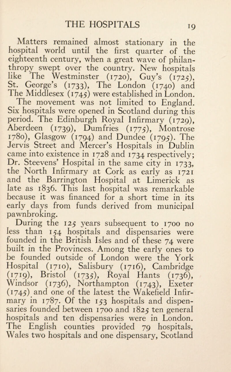 Matters remained almost stationary in the hospital world until the first quarter of the eighteenth century, when a great wave of philan¬ thropy swept over the country. New hospitals like The Westminster (1720), Guy’s (1725), St. George’s (1733), The London (1740) and The Middlesex (1745) were established in London. The movement was not limited to England. Six.hospitals were opened in Scotland during this period. The Edinburgh Royal Infirmary (1729), Aberdeen (1739), Dumfries (1775), Montrose 1780), Glasgow (1794) and Dundee (1795). The Jervis. Street and Mercer’s Hospitals in Dublin came into existence in 1728 and 1734 respectively; Dr. Steevens’ Hospital in the same city in 1733, the North Infirmary at Cork as early as 1721 and the Barrington Hospital at Limerick as late as 1836. This last hospital was remarkable because it was financed for a short time in its early days from funds derived from municipal pawnbroking. During the 125 years subsequent to 1700 no less than 154 hospitals and dispensaries were founded in the British Isles and of these 74 were built in the Provinces. Among the early ones to be founded outside of London were the York Hospital (1710), Salisbury (1716), Cambridge (1719), Bristol (1735), Royal Hants (1736), Windsor (1736), Northampton (1743), Exeter (1745) and one of the latest the Wakefield Infir¬ mary in 1787. Of the 153 hospitals and dispen¬ saries founded between 1700 and 1825 ten general hospitals and ten dispensaries wrere in London. The English counties provided 79 hospitals, Wales two hospitals and one dispensary, Scotland