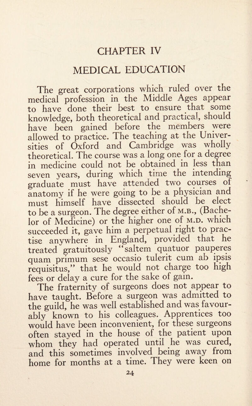 CHAPTER IV MEDICAL EDUCATION The great corporations which ruled over the medical profession in the Middle Ages appear to have done their best to ensure that some knowledge, both theoretical and practical, should have been gained before the members were allowed to practice. The teaching at the Univer¬ sities of Oxford and Cambridge was wholly theoretical. The course was a long one for a degree in medicine could not be obtained in less than seven years, during which time the intending graduate must have attended two courses of anatomy if he were going to be a physician and must himself have dissected should be elect to be a surgeon. The degree either of m.b., (Bache¬ lor of Medicine) or the higher one of m.d. which succeeded it, gave him a perpetual right to prac¬ tise anywhere in England, provided that he treated gratuitously “saltern quatuor pauperes quam primum sese occasio tulerit cum ab ipsis requisitus,” that he would not charge too high fees or delay a cure for the sake of gain. The fraternity of surgeons does not appear to have taught. Before a surgeon was admitted to the guild, he was well established and was favour¬ ably known to his colleagues. Apprentices too would have been inconvenient, for these surgeons often stayed in the house of the patient upon whom they had operated until he was cured, and this sometimes involved being away from home for months at a time. They were keen on