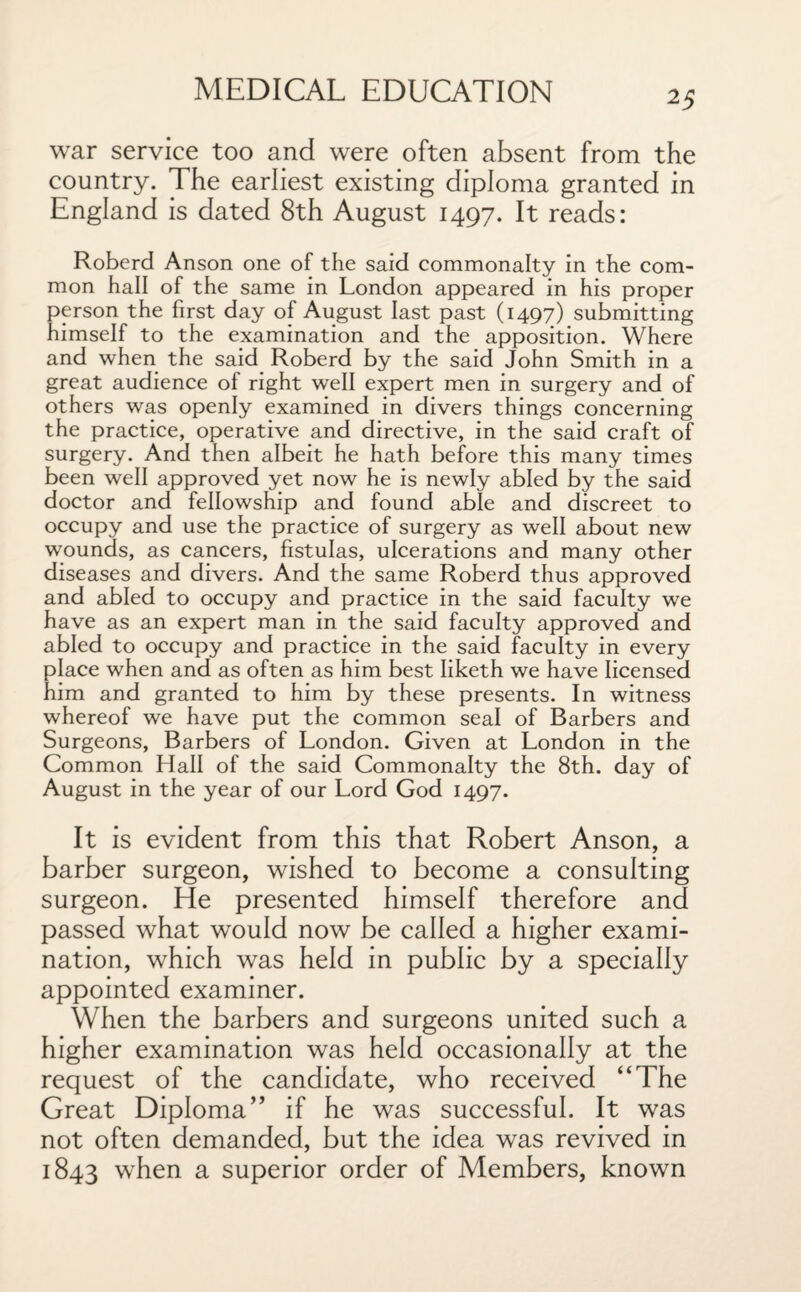 war service too and were often absent from the country. The earliest existing diploma granted in England is dated 8th August 1497. It reads: Roberd Anson one of the said commonalty in the com¬ mon hall of the same in London appeared in his proper person the first day of August last past (1497) submitting himself to the examination and the apposition. Where and when the said Roberd by the said John Smith in a great audience of right well expert men in surgery and of others was openly examined in divers things concerning the practice, operative and directive, in the said craft of surgery. And then albeit he hath before this many times been well approved yet now he is newly abled by the said doctor and fellowship and found able and discreet to occupy and use the practice of surgery as well about new wounds, as cancers, fistulas, ulcerations and many other diseases and divers. And the same Roberd thus approved and abled to occupy and practice in the said faculty we have as an expert man in the said faculty approved and abled to occupy and practice in the said faculty in every place when and as often as him best Iiketh we have licensed him and granted to him by these presents. In witness whereof we have put the common seal of Barbers and Surgeons, Barbers of London. Given at London in the Common Hall of the said Commonalty the 8th. day of August in the year of our Lord God 1497. It is evident from this that Robert Anson, a barber surgeon, wished to become a consulting surgeon. He presented himself therefore and passed what would now be called a higher exami¬ nation, which was held in public by a specially appointed examiner. When the barbers and surgeons united such a higher examination was held occasionally at the request of the candidate, who received “The Great Diploma” if he was successful. It was not often demanded, but the idea was revived in 1843 when a superior order of Members, known