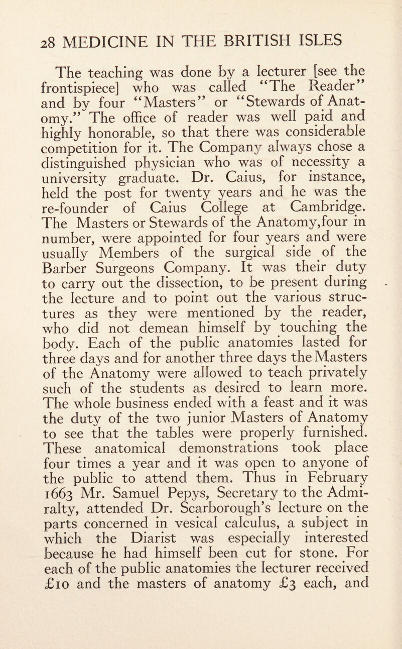 The teaching was done by a lecturer [see the frontispiece] who was called 44The Reader” and by four 4‘Masters” or “Stewards of Anat¬ omy.” The office of reader was well paid and highly honorable, so that there was considerable competition for it. The Company always chose a distinguished physician who was of necessity a university graduate. Dr. Caius, for instance, held the post for twenty years and he was the re-founder of Caius College at Cambridge. The Masters or Stewards of the Anatomy,four in number, were appointed for four years and were usually Members of the surgical side of the Barber Surgeons Company. It was their duty to carry out the dissection, to be present during the lecture and to point out the various struc¬ tures as they wrere mentioned by the reader, who did not demean himself by touching the body. Each of the public anatomies lasted for three days and for another three days the Masters of the Anatomy were allowed to teach privately such of the students as desired to learn more. The whole business ended with a feast and it was the duty of the two junior Masters of Anatomy to see that the tables were properly furnished. These anatomical demonstrations took place four times a year and it was open to anyone of the public to attend them. Thus in February 1663 Mr. Samuel Pepys, Secretary to the Admi¬ ralty, attended Dr. Scarborough’s lecture on the parts concerned in vesical calculus, a subject in which the Diarist was especially interested because he had himself been cut for stone. For each of the public anatomies the lecturer received £10 and the masters of anatomy £3 each, and