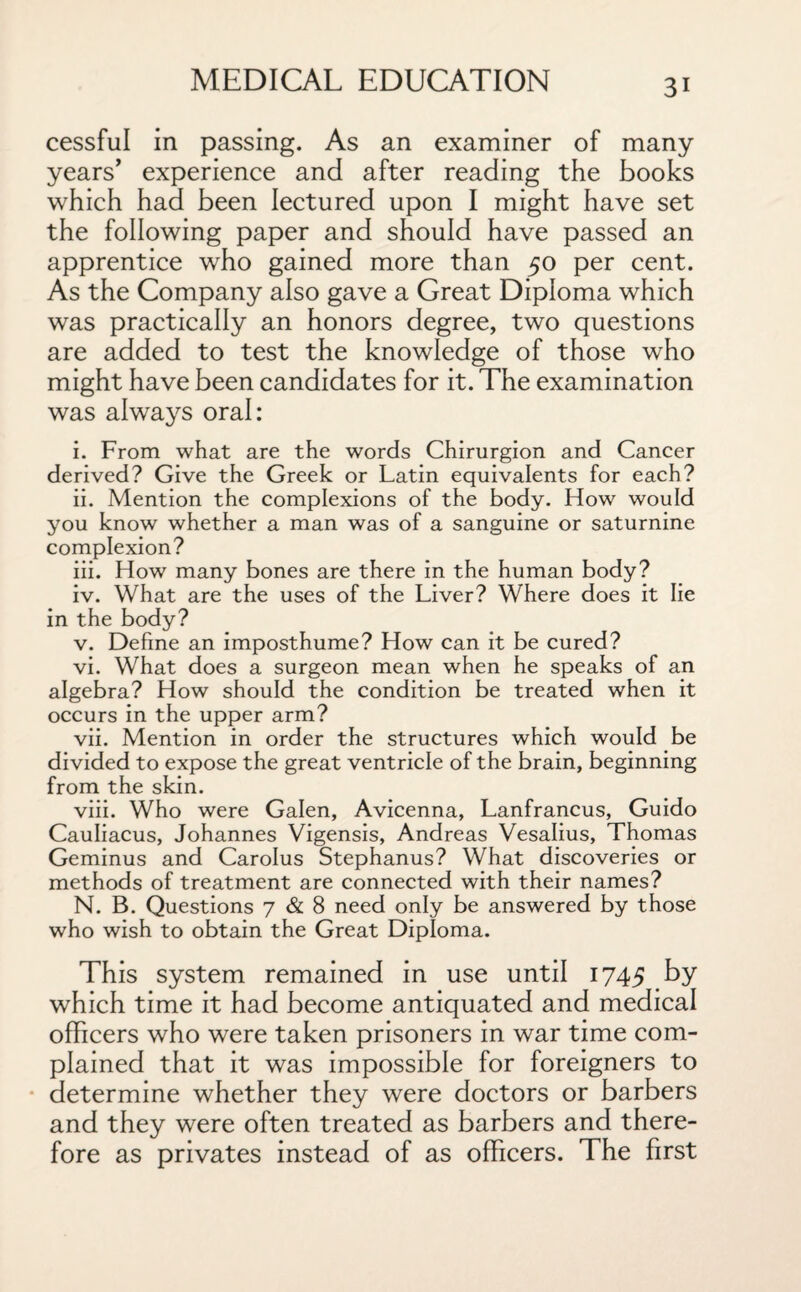 cessful in passing. As an examiner of many years’ experience and after reading the books which had been lectured upon I might have set the following paper and should have passed an apprentice who gained more than 50 per cent. As the Company also gave a Great Diploma which was practically an honors degree, two questions are added to test the knowledge of those who might have been candidates for it. The examination was always oral: i. From what are the words Chirurgion and Cancer derived? Give the Greek or Latin equivalents for each? ii. Mention the complexions of the body. How would you know whether a man was of a sanguine or saturnine complexion? iii. How many bones are there in the human body? iv. What are the uses of the Liver? Where does it lie in the body? v. Define an imposthume? How can it be cured? vi. What does a surgeon mean when he speaks of an algebra? How should the condition be treated when it occurs in the upper arm? vii. Mention in order the structures which would be divided to expose the great ventricle of the brain, beginning from the skin. viii. Who were Galen, Avicenna, Lanfrancus, Guido Cauliacus, Johannes Vigensis, Andreas Vesalius, Thomas Geminus and Carolus Stephanus? What discoveries or methods of treatment are connected with their names? N. B. Questions 7 & 8 need only be answered by those who wish to obtain the Great Diploma. This system remained in use until 1745 by which time it had become antiquated and medical officers who were taken prisoners in war time com¬ plained that it was impossible for foreigners to determine whether they were doctors or barbers and they were often treated as barbers and there¬ fore as privates instead of as officers. The first