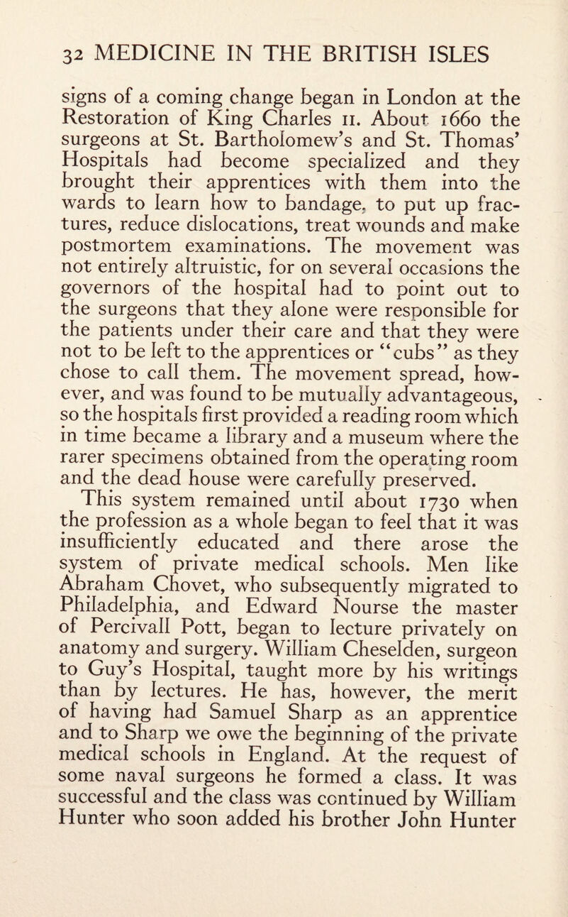 signs of a coming change began in London at the Restoration of King Charles n. About 1660 the surgeons at St. Bartholomew’s and St. Thomas’ Hospitals had become specialized and they brought their apprentices with them into the wards to learn how to bandage, to put up frac¬ tures, reduce dislocations, treat wounds and make postmortem examinations. The movement was not entirely altruistic, for on several occasions the governors of the hospital had to point out to the surgeons that they alone were responsible for the patients under their care and that they were not to be left to the apprentices or “cubs” as they chose to call them. The movement spread, how¬ ever, and was found to be mutually advantageous, so the hospitals first provided a reading room which in time became a library and a museum where the rarer specimens obtained from the operating room and the dead house were carefully preserved. This system remained until about 1730 when the profession as a whole began to feel that it was insufficiently educated and there arose the system of private medical schools. Men like Abraham Chovet, who subsequently migrated to Philadelphia, and Edward Nourse the master of Percivall Pott, began to lecture privately on anatomy and surgery. William Cheselden, surgeon to Guy’s Hospital, taught more by his writings than by lectures. He has, however, the merit of having had Samuel Sharp as an apprentice and to Sharp we owe the beginning of the private medical schools in England. At the request of some naval surgeons he formed a class. It was successful and the class was continued by William Hunter who soon added his brother John Hunter