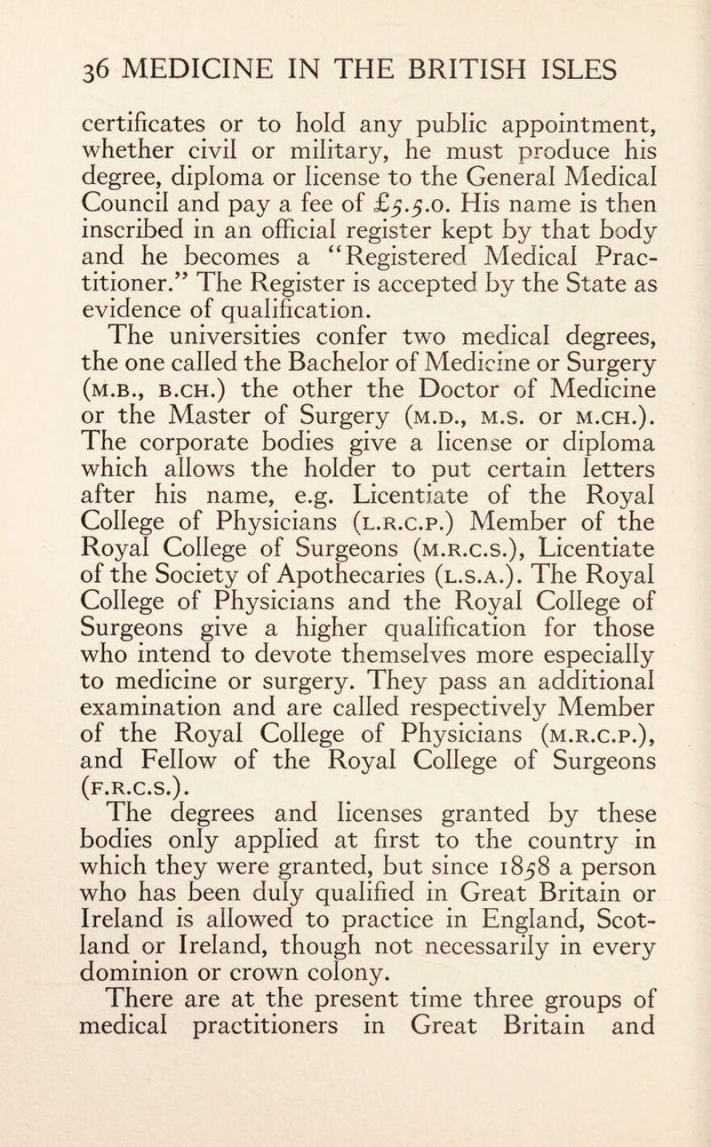 certificates or to hold any public appointment, whether civil or military, he must produce his degree, diploma or license to the General Medical Council and pay a fee of £5.5.0. His name is then inscribed in an official register kept by that body and he becomes a “Registered Medical Prac¬ titioner.” The Register is accepted by the State as evidence of qualification. The universities confer two medical degrees, the one called the Bachelor of Medicine or Surgery (m.b., b.ch.) the other the Doctor of Medicine or the Master of Surgery (m.d., m.s. or m.ch.). The corporate bodies give a license or diploma which allows the holder to put certain letters after his name, e.g. Licentiate of the Royal College of Physicians (l.r.c.p.) Member of the Royal College of Surgeons (m.r.c.s.), Licentiate of the Society of Apothecaries (l.s.a.). The Royal College of Physicians and the Royal College of Surgeons give a higher qualification for those who intend to devote themselves more especially to medicine or surgery. They pass an additional examination and are called respectively Member of the Royal College of Physicians (m.r.c.p.), and Fellow of the Royal College of Surgeons (f.r.c.s.) . The degrees and licenses granted by these bodies only applied at first to the country in which they were granted, but since 1858 a person who has been duly qualified in Great Britain or Ireland is allowed to practice in England, Scot¬ land or Ireland, though not necessarily in every dominion or crown colony. There are at the present time three groups of medical practitioners in Great Britain and