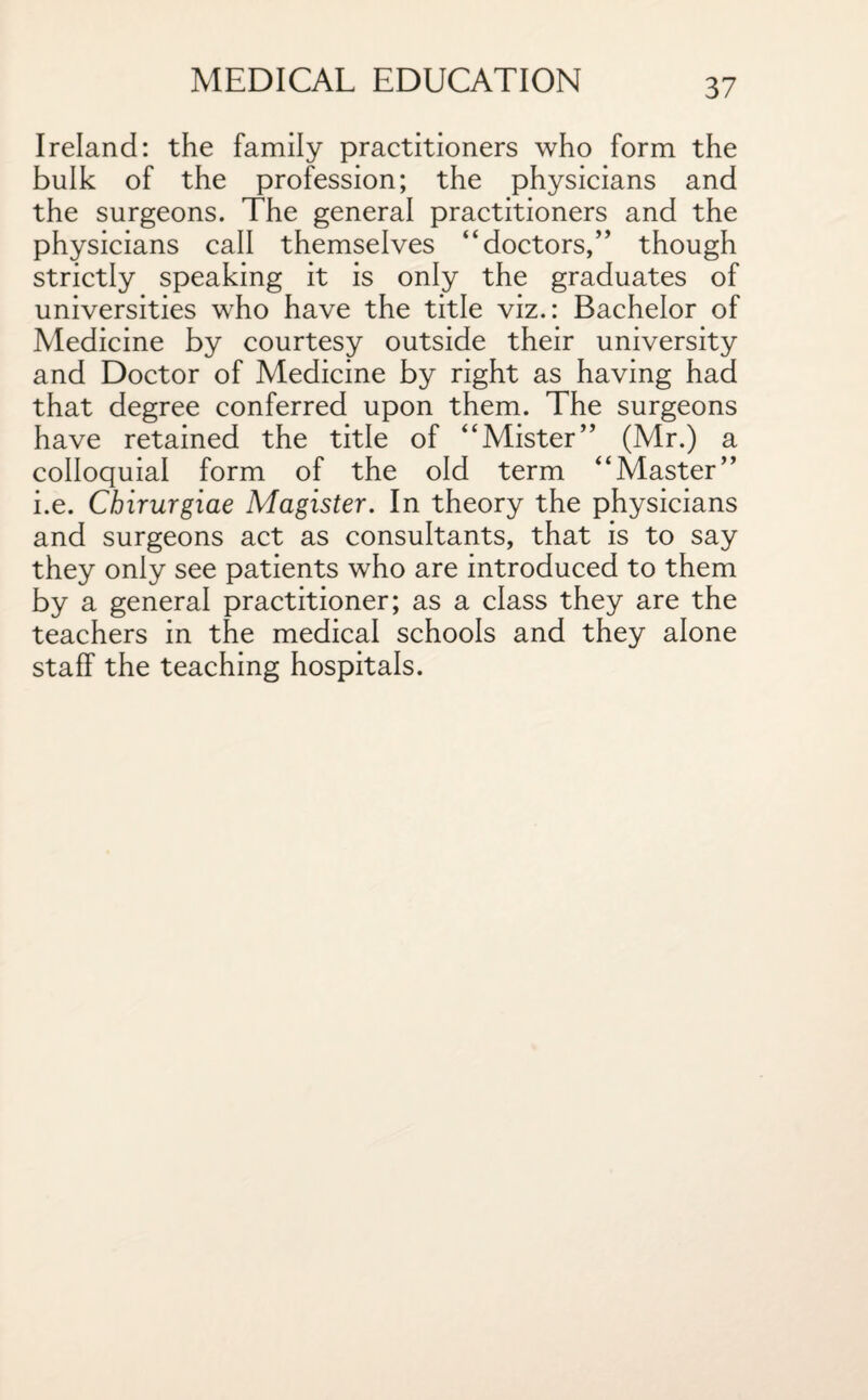 Ireland: the family practitioners who form the bulk of the profession; the physicians and the surgeons. The general practitioners and the physicians call themselves “doctors,” though strictly speaking it is only the graduates of universities who have the title viz.: Bachelor of Medicine by courtesy outside their university and Doctor of Medicine by right as having had that degree conferred upon them. The surgeons have retained the title of “Mister” (Mr.) a colloquial form of the old term “Master” i.e. Chirurgiae Magister. In theory the physicians and surgeons act as consultants, that is to say they only see patients who are introduced to them by a general practitioner; as a class they are the teachers in the medical schools and they alone staff the teaching hospitals.