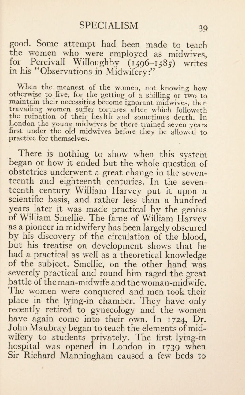 39 good. Some attempt had been made to teach the women who were employed as midwives, for Percivall Willoughby (1596-1585) writes in his “Observations in Midwifery:” When the meanest of the women, not knowing how otherwise to live, for the getting of a shilling or two to maintain their necessities become ignorant midwives, then travailing women suffer tortures after which followeth the ruination of their health and sometimes death. In London the young midwives be there trained seven years first under the old midwives before they be allowed to practice for themselves. There is nothing to show when this system began or how it ended but the whole question of obstetrics underwent a great change in the seven¬ teenth and eighteenth centuries. In the seven¬ teenth century William Harvey put it upon a scientific basis, and rather less than a hundred years later it was made practical by the genius of William Smellie. The fame of William Harvey as a pioneer in midwifery has been largely obscured by his discovery of the circulation of the blood, but his treatise on development shows that he had a practical as well as a theoretical knowledge of the subject. Smellie, on the other hand was severely practical and round him raged the great battle of the man-midwife and the woman-midwife. The women were conquered and men took their place in the lying-in chamber. They have only recently retired to gynecology and the women have again come into their own. In 1724, Dr. John Maubray began to teach the elements of mid¬ wifery to students privately. The first lying-in hospital was opened in London in 1739 when Sir Richard Manningham caused a few beds to