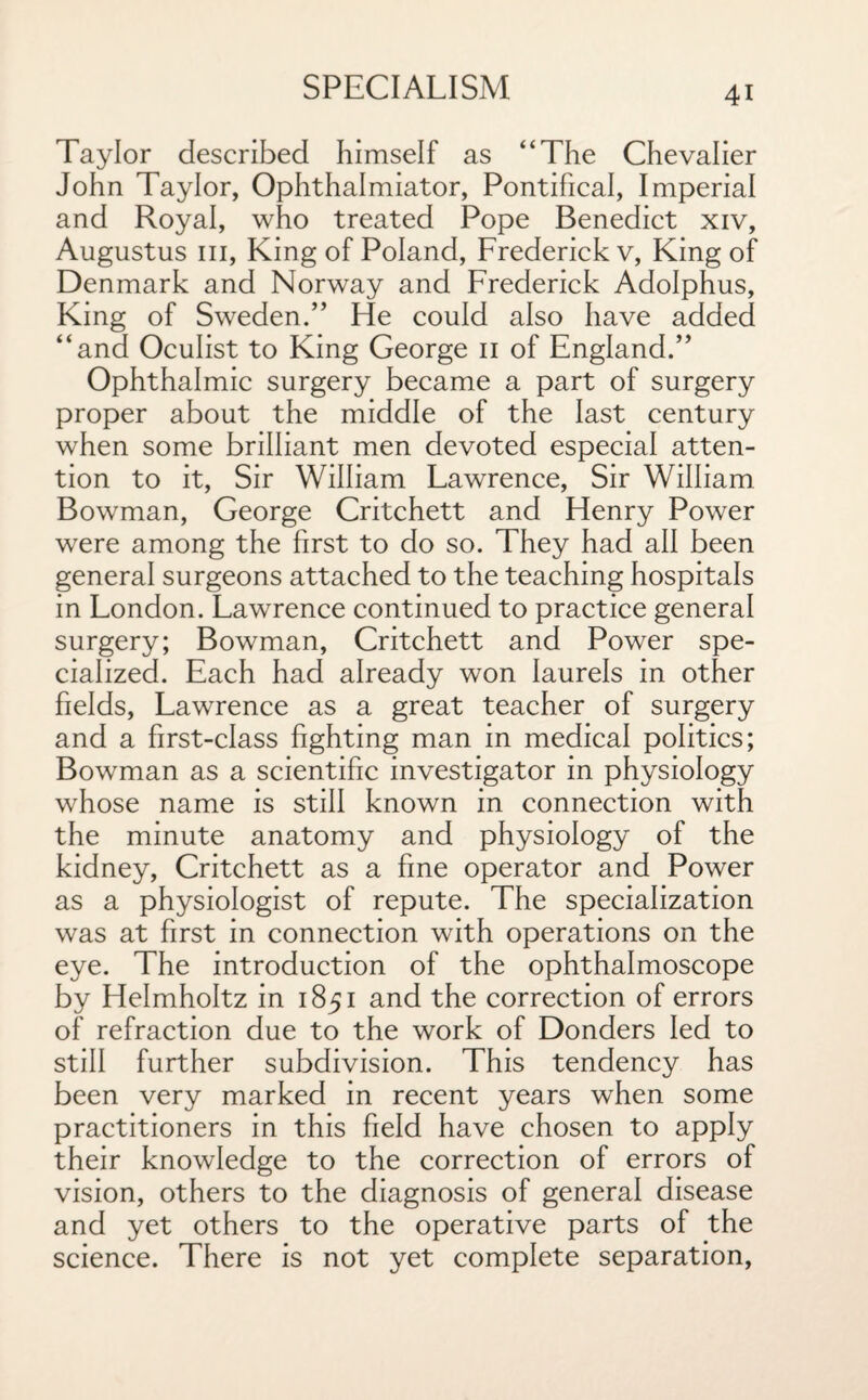 Taylor described himself as “The Chevalier John Taylor, Ophthalmiator, Pontifical, Imperial and Royal, who treated Pope Benedict xiv, Augustus hi, King of Poland, Frederick v, King of Denmark and Norway and Frederick Adolphus, King of Sweden.” He could also have added “and Oculist to King George 11 of England.” Ophthalmic surgery became a part of surgery proper about the middle of the last century when some brilliant men devoted especial atten¬ tion to it, Sir William Lawrence, Sir William Bowman, George Critchett and Henry Power were among the first to do so. They had all been general surgeons attached to the teaching hospitals in London. Lawrence continued to practice general surgery; Bowman, Critchett and Power spe¬ cialized. Each had already won laurels in other fields, Lawrence as a great teacher of surgery and a first-class fighting man in medical politics; Bowrman as a scientific investigator in physiology whose name is still known in connection with the minute anatomy and physiology of the kidney, Critchett as a fine operator and Power as a physiologist of repute. The specialization was at first in connection with operations on the eye. The introduction of the ophthalmoscope by Helmholtz in 1851 and the correction of errors of refraction due to the work of Donders led to still further subdivision. This tendency has been very marked in recent years when some practitioners in this field have chosen to apply their knowledge to the correction of errors of vision, others to the diagnosis of general disease and yet others to the operative parts of the science. There is not yet complete separation,