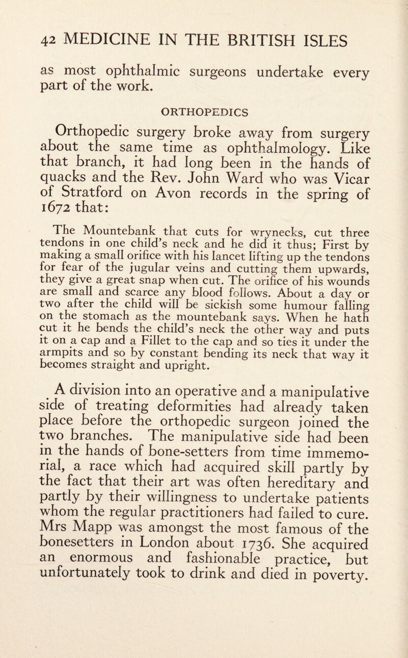 as most ophthalmic surgeons undertake every part of the work. ORTHOPEDICS Orthopedic surgery broke away from surgery about the same time as ophthalmology. Like that branch, it had long been in the hands of quacks and the Rev. John Ward who was Vicar of Stratford on Avon records in the spring of 1672 that: The Mountebank that cuts for wrynecks, cut three tendons in one child’s neck and he did it thus; First by making a small orifice with his lancet lifting up the tendons for fear of the jugular veins and cutting them upwards, they give a great snap when cut. The orifice of his wounds are small and scarce any blood follows. About a day or two after the child will be sickish some humour falling on the stomach as the. mountebank says. When he hath cut it he bends the child’s neck the other way and puts it on a cap and a Fillet to the cap and so ties it under the armpits and so by constant bending its neck that way it becomes straight and upright. . A division into an operative and a manipulative side of treating deformities had already taken place before the orthopedic surgeon joined the two branches. The manipulative side had been in the hands of bone-setters from time immemo¬ rial, a race which had acquired skill partly by the fact that their art was often hereditary and partly by their willingness to undertake patients whom the regular practitioners had failed to cure. Mrs Mapp was amongst the most famous of the bonesetters in London about 1736. She acquired an enormous and fashionable practice, but unfortunately took to drink and died in poverty.