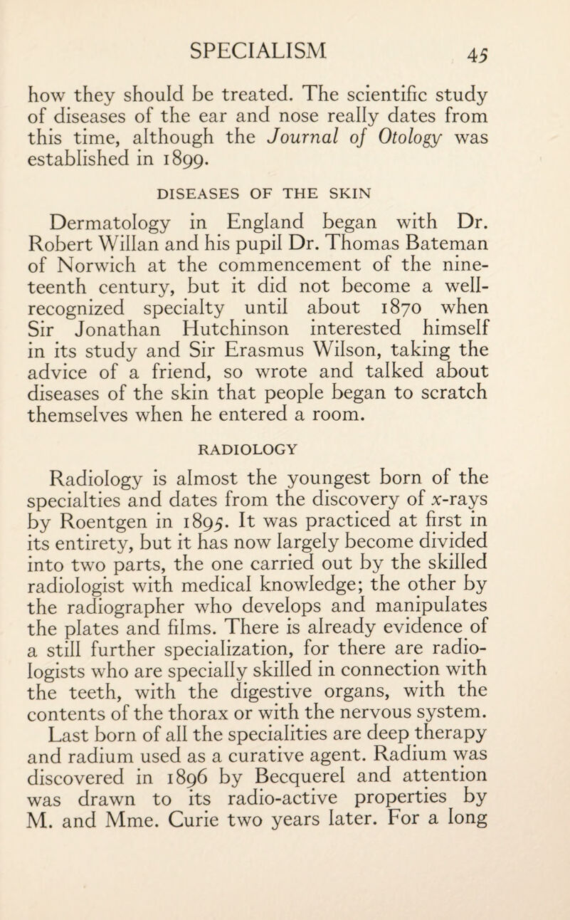 how they should be treated. The scientific study of diseases of the ear and nose really dates from this time, although the Journal oj Otology was established in 1899. DISEASES OF THE SKIN Dermatology in England began with Dr. Robert Willan and his pupil Dr. Thomas Bateman of Norwich at the commencement of the nine¬ teenth century, but it did not become a well- recognized specialty until about 1870 when Sir Jonathan Hutchinson interested himself in its study and Sir Erasmus Wilson, taking the advice of a friend, so wrote and talked about diseases of the skin that people began to scratch themselves when he entered a room. RADIOLOGY Radiology is almost the youngest born of the specialties and dates from the discovery of x-rays by Roentgen in 1895. It was practiced at first in its entirety, but it has now largely become divided into two parts, the one carried out by the skilled radiologist with medical knowledge; the other by the radiographer who develops and manipulates the plates and films. There is already evidence of a still further specialization, for there are radio¬ logists who are specially skilled in connection with the teeth, with the digestive organs, with the contents of the thorax or with the nervous system. Last born of all the specialities are deep therapy and radium used as a curative agent. Radium was discovered in 1896 by Becquerel and attention was drawn to its radio-active properties by M. and Mme. Curie two years later. For a long