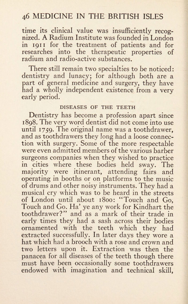 time its clinical value was insufficiently recog¬ nized. A Radium Institute was founded in London in 1911 for the treatment of patients and for researches into the therapeutic properties of radium and radio-active substances. There still remain two specialties to be noticed: dentistry and lunacy; for although both are a part of general medicine and surgery, they have had a wholly independent existence from a very early period. DISEASES OF THE TEETH Dentistry has become a profession apart since 1898. The very word dentist did not come into use until 1759. The original name was a toothdrawer, and as toothdrawers they long had a loose connec¬ tion with surgery. Some of the more respectable were even admitted members of the various barber surgeons companies when they wished to practice in cities where these bodies held sway. The majority were itinerant, attending fairs and operating in booths or on platforms to the music of drums and other noisy instruments. They had a musical cry which was to be heard in the streets of London until about 1800: “Touch and Go, Touch and Go. Ha’ ye any work for Kindhart the toothdrawer?” and as a mark of their trade in early times they had a sash across their bodies ornamented with the teeth which they had extracted successfully. In later days they wore a hat which had a brooch with a rose and crown and two letters upon it. Extraction was then the panacea for all diseases of the teeth though there must have been occasionally some toothdrawers endowed with imagination and technical skill,