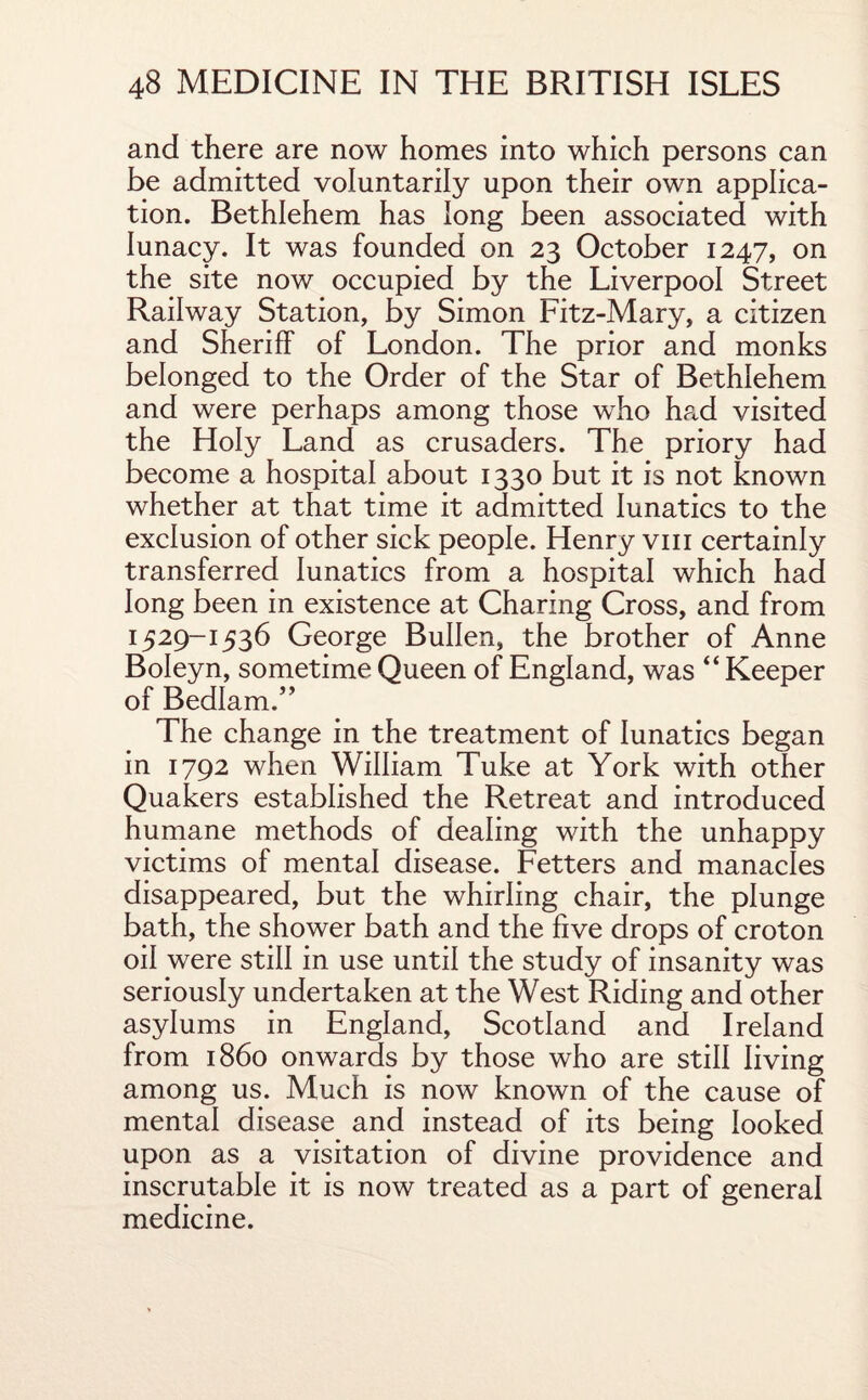 and there are now homes into which persons can be admitted voluntarily upon their own applica¬ tion. Bethlehem has long been associated with lunacy. It was founded on 23 October 1247, on the site now occupied by the Liverpool Street Railway Station, by Simon Fitz-Mary, a citizen and Sheriff of London. The prior and monks belonged to the Order of the Star of Bethlehem and were perhaps among those who had visited the Holy Land as crusaders. The priory had become a hospital about 1330 but it is not known whether at that time it admitted lunatics to the exclusion of other sick people. Henry vm certainly transferred lunatics from a hospital which had long been in existence at Charing Cross, and from 1529-1536 George BuIIen, the brother of Anne Boleyn, sometime Queen of England, was “ Keeper of Bedlam.” The change in the treatment of lunatics began in 1792 when William Tuke at York with other Quakers established the Retreat and introduced humane methods of dealing with the unhappy victims of mental disease. Fetters and manacles disappeared, but the whirling chair, the plunge bath, the shower bath and the five drops of croton oil were still in use until the study of insanity was seriously undertaken at the West Riding and other asylums in England, Scotland and Ireland from i860 onwards by those who are still living among us. Much is now known of the cause of mental disease and instead of its being looked upon as a visitation of divine providence and inscrutable it is now treated as a part of general medicine.