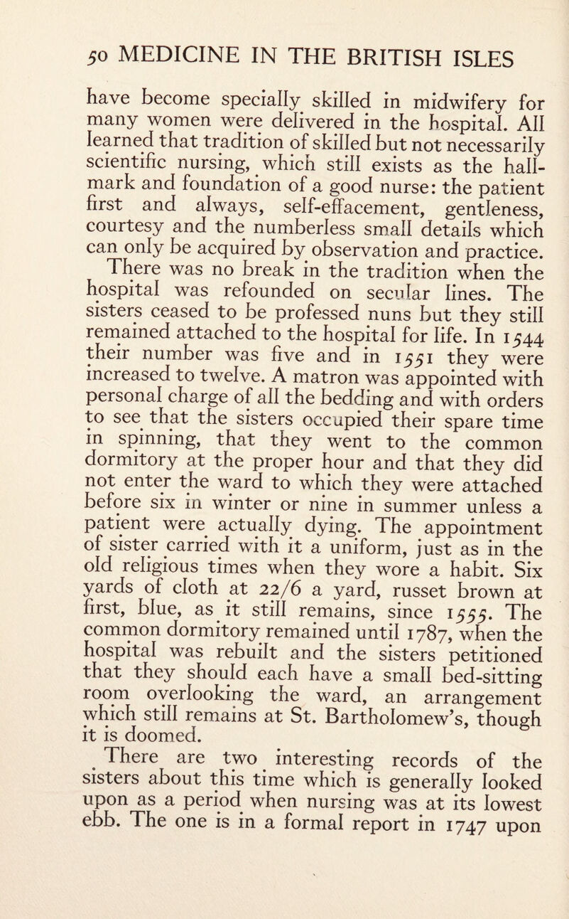 have become specially skilled in midwifery for many women were delivered in the hospital. All learned that tradition of skilled but not necessarily scientific nursing, which still exists as the hall¬ mark and foundation of a good nurse: the patient first and always, self-effacement, gentleness, courtesy and the numberless small details which can only be acquired by observation and practice. There was no break in the tradition when the hospital was refounded on secular lines. The sisters ceased to be professed nuns but they still remained attached to the hospital for life. In 1544 their number was five and in 1551 they were increased to twelve. A matron was appointed with personal charge of all the bedding and with orders to see that the sisters occupied their spare time in spinning, that they went to the common dormitory at the proper hour and that they did not enter the ward to which they were attached before six in winter or nine in summer unless a patient were actually dying. The appointment of sister carried with it a uniform, just as in the old religious times when they wore a habit. Six yards of cloth at 22/6 a yard, russet brown at first, blue, as it still remains, since 1555. The common dormitory remained until 1787, when the hospital was rebuilt and the sisters petitioned that they should each have a small bed-sitting room overlooking the ward, an arrangement which still remains at St. Bartholomew’s, though it is doomed. . There are two interesting records of the sisters about this time which is generally looked upon as a period when nursing was at its lowest ebb. The one is in a formal report in 1747 upon