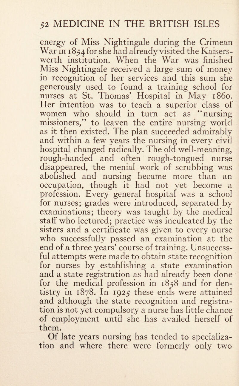 energy of Miss Nightingale during the Crimean War in 1854 for she had already visited the Kaisers- werth institution. When the War was finished Miss Nightingale received a large sum of money in recognition of her services and this sum she generously used to found a training school for nurses at St. Thomas’ Hospital in May i860. Her intention was to teach a superior class of women who should in turn act as “nursing missioners,” to leaven the entire nursing world as it then existed. The plan succeeded admirably and within a few years the nursing in every civil hospital changed radically. The old well-meaning, rough-handed and often rough-tongued nurse disappeared, the menial work of scrubbing was abolished and nursing became more than an occupation, though it had not yet become a profession. Every general hospital was a school for nurses; grades were introduced, separated by examinations; theory was taught by the medical staff who lectured; practice was inculcated by the sisters and a certificate was given to every nurse who successfully passed an examination at the end of a three years’ course of training. Unsuccess¬ ful attempts were made to obtain state recognition for nurses by establishing a state examination and a state registration as had already been done for the medical profession in 1858 and for den¬ tistry in 1878. In 1925 these ends were attained and although the state recognition and registra¬ tion is not yet compulsory a nurse has little chance of employment until she has availed herself of them. Of late years nursing has tended to specializa¬ tion and where there were formerly only two