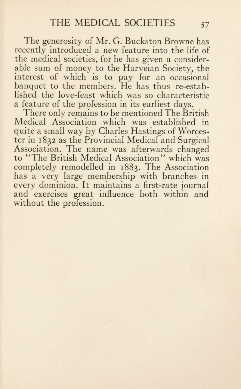 The generosity of Mr. G. Buckston Browne has recently introduced a new feature into the life of the medical societies, for he has given a consider¬ able sum of money to the Harveian Society, the interest of which is to pay for an occasional banquet to the members. He has thus re-estab¬ lished the love-feast which was so characteristic a feature of the profession in its earliest days. There only remains to be mentioned The British Medical Association which was established in quite a small way by Charles Hastings of Worces¬ ter in 1832 as the Provincial Medical and Surgical Association. The name was afterwards changed to “The British Medical Association” which was completely remodelled in 1883. The Association has a very large membership with branches in every dominion. It maintains a first-rate journal and exercises great influence both within and without the profession.