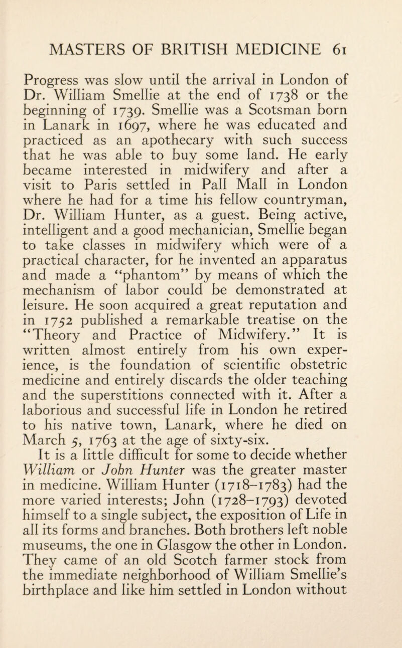 Progress was slow until the arrival in London of Dr. William Smellie at the end of 1738 or the beginning of 1739. Smellie was a Scotsman born in Lanark in 1697, where he was educated and practiced as an apothecary with such success that he was able to buy some land. He early became interested in midwifery and after a visit to Paris settled in Pall Mall in London where he had for a time his fellow countryman, Dr. William Hunter, as a guest. Being active, intelligent and a good mechanician, Smellie began to take classes in midwifery which were of a practical character, for he invented an apparatus and made a “phantom” by means of which the mechanism of labor could be demonstrated at leisure. He soon acquired a great reputation and in 1752 published a remarkable treatise on the “Theory and Practice of Midwifery.” It is written almost entirely from his own exper¬ ience, is the foundation of scientific obstetric medicine and entirely discards the older teaching and the superstitions connected with it. After a laborious and successful life in London he retired to his native town, Lanark, where he died on March 5, 1763 at the age of sixty-six. It is a little difficult for some to decide whether William or John Hunter was the greater master in medicine. William Hunter (1718-1783) had the more varied interests; John (1728-1793) devoted himself to a single subject, the exposition of Life in all its forms and branches. Both brothers left noble museums, the one in Glasgow the other in London. They came of an old Scotch farmer stock from the immediate neighborhood of William Smellie’s birthplace and like him settled in London without