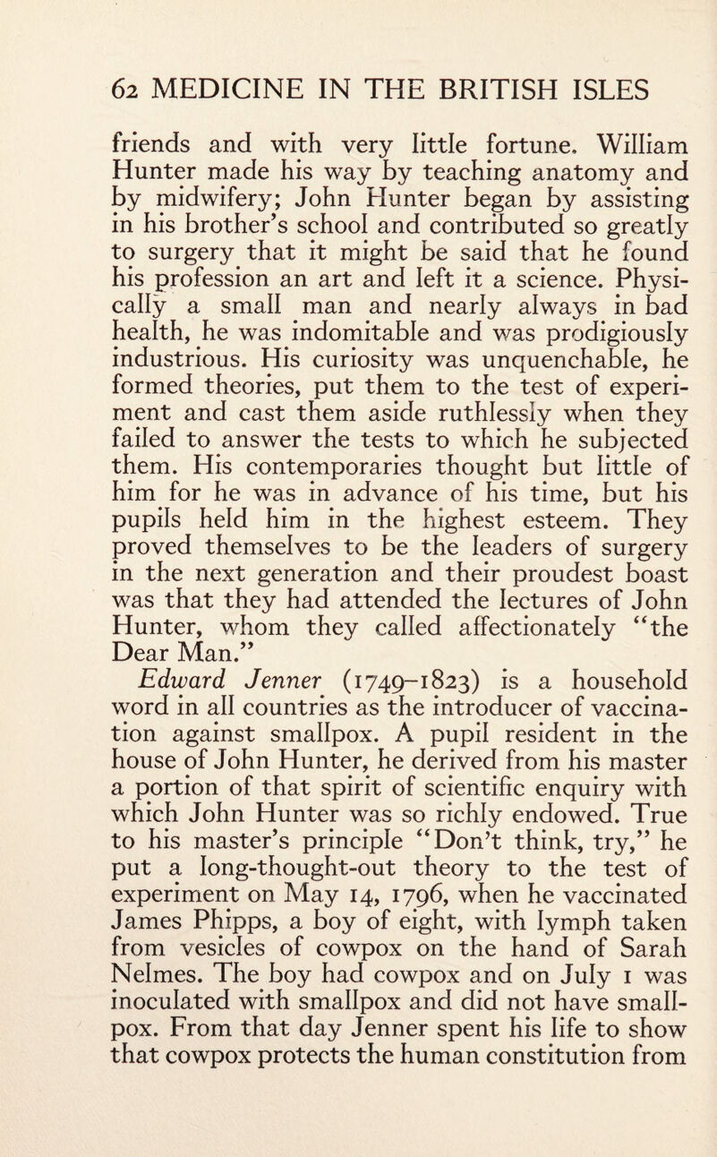 friends and with very little fortune, William Hunter made his way by teaching anatomy and by midwifery; John Hunter began by assisting in his brother’s school and contributed so greatly to surgery that it might be said that he found his profession an art and left it a science. Physi¬ cally a small man and nearly always in bad health, he was indomitable and was prodigiously industrious. His curiosity was unquenchable, he formed theories, put them to the test of experi¬ ment and cast them aside ruthlessly when they failed to answer the tests to which he subjected them. His contemporaries thought but little of him for he was in advance of his time, but his pupils held him in the highest esteem. They proved themselves to be the leaders of surgery in the next generation and their proudest boast was that they had attended the lectures of John Hunter, whom they called affectionately “the Dear Man.” Edward Jenner (1749-1823) is a household word in all countries as the introducer of vaccina¬ tion against smallpox. A pupil resident in the house of John Hunter, he derived from his master a portion of that spirit of scientific enquiry with which John Hunter was so richly endowed. True to his master’s principle “Don’t think, try,” he put a long-thought-out theory to the test of experiment on May 14, 1796, when he vaccinated James Phipps, a boy of eight, with lymph taken from vesicles of cowpox on the hand of Sarah Nelmes. The boy had cowpox and on July 1 was inoculated with smallpox and did not have small¬ pox. From that day Jenner spent his life to show that cowpox protects the human constitution from