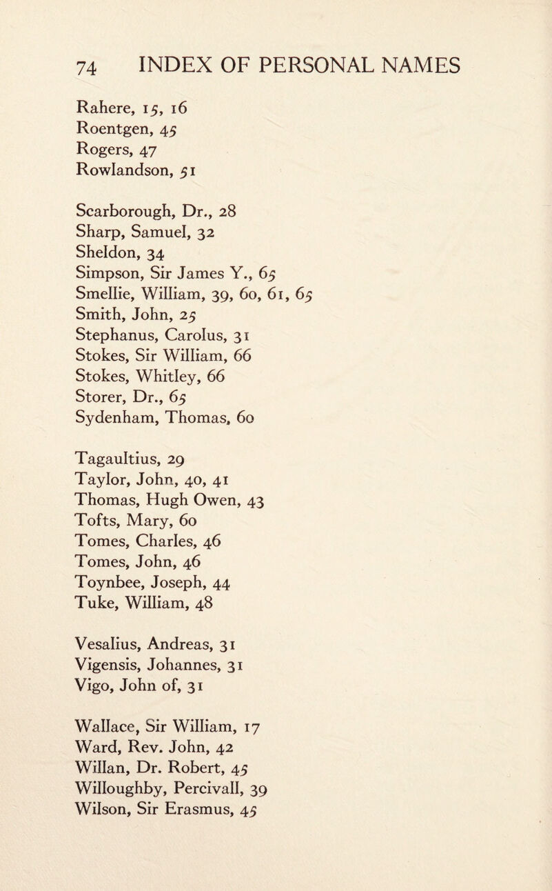 Rahere, 15, 16 Roentgen, 45 Rogers, 47 Rowlandson, 51 Scarborough, Dr., 28 Sharp, Samuel, 32 Sheldon, 34 Simpson, Sir James Y., 65 Smellie, William, 39, 60, 61, 65 Smith, John, 25 Stephanus, Carolus, 31 Stokes, Sir William, 66 Stokes, Whitley, 66 Storer, Dr., 65 Sydenham, Thomas, 60 Tagaultius, 29 Taylor, John, 40, 41 Thomas, Hugh Owen, 43 Tofts, Mary, 60 Tomes, Charles, 46 Tomes, John, 46 Toynbee, Joseph, 44 Tuke, William, 48 Vesalius, Andreas, 31 Vigensis, Johannes, 31 Vigo, John of, 31 Wallace, Sir William, 17 Ward, Rev. John, 42 Willan, Dr. Robert, 45 Willoughby, Percivall, 39 Wilson, Sir Erasmus, 45