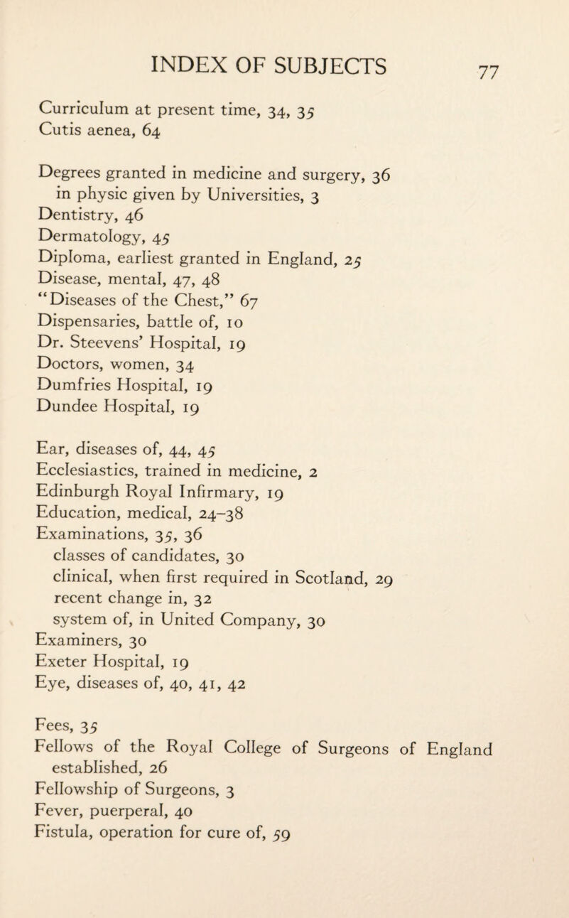 77 Curriculum at present time, 34, 35 Cutis aenea, 64 Degrees granted in medicine and surgery, 36 in physic given by Universities, 3 Dentistry, 46 Dermatology, 45 Diploma, earliest granted in England, 25 Disease, mental, 47, 48 “Diseases of the Chest,” 67 Dispensaries, battle of, 10 Dr. Steevens’ Hospital, 19 Doctors, women, 34 Dumfries Hospital, 19 Dundee Hospital, 19 Ear, diseases of, 44, 45 Ecclesiastics, trained in medicine, 2 Edinburgh Royal Infirmary, 19 Education, medical, 24-38 Examinations, 35, 36 classes of candidates, 30 clinical, when first required in Scotland, 29 recent change in, 32 system of, in United Company, 30 Examiners, 30 Exeter Hospital, 19 Eye, diseases of, 40, 41, 42 Fees, 35 Fellows of the Royal College of Surgeons of England established, 26 Fellowship of Surgeons, 3 Fever, puerperal, 40