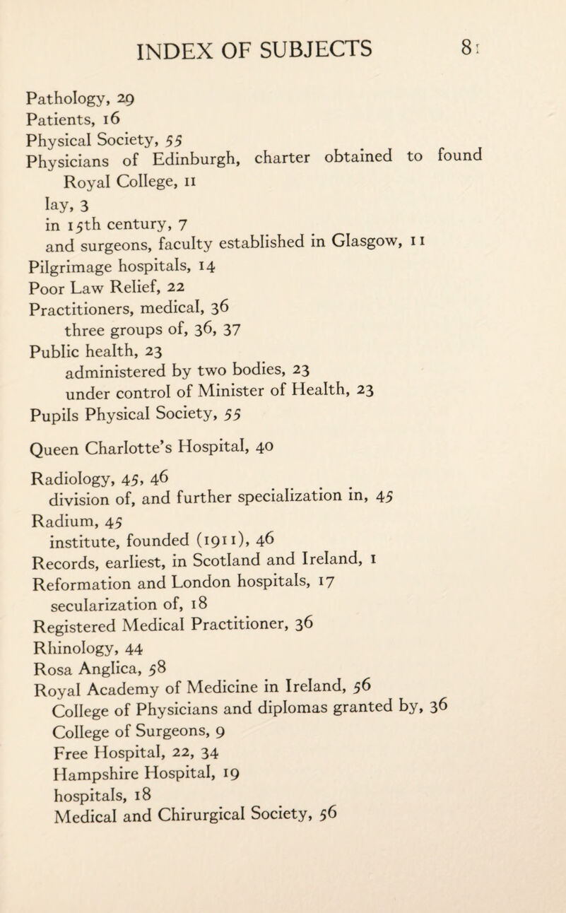 Pathology, 29 Patients, 16 Physical Society, 55 Physicians of Edinburgh, charter obtained to found Royal College, 11 lay, 3 in 15th century, 7 and surgeons, faculty established in Glasgow, 11 Pilgrimage hospitals, 14 Poor Law Relief, 22 Practitioners, medical, 36 three groups of, 36, 37 Public health, 23 administered by two bodies, 23 under control of Minister of Health, 23 Pupils Physical Society, 55 Queen Charlotte’s Hospital, 40 Radiology, 45> 46 division of, and further specialization in, 45 Radium, 45 institute, founded (1911), 46 Records, earliest, in Scotland and Ireland, 1 Reformation and London hospitals, 17 secularization of, 18 Registered Medical Practitioner, 36 Rhinology, 44 Rosa Anglica, 58 Royal Academy of Medicine in Ireland, 56 College of Physicians and diplomas granted by, 36 College of Surgeons, 9 Lree Hospital, 22, 34 Hampshire Hospital, 19 hospitals, 18 Medical and Chirurgical Society, 56