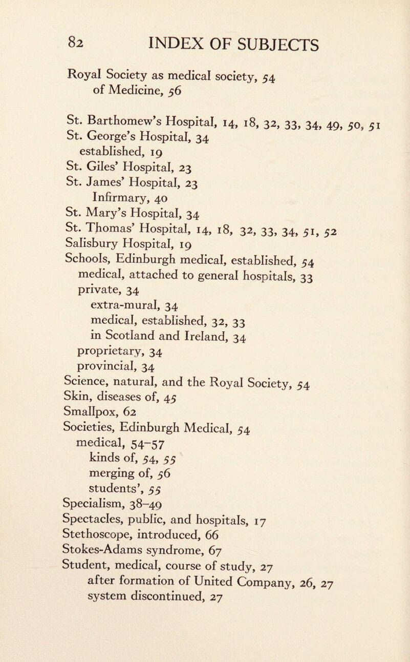 Royal Society as medical society, 54 of Medicine, 56 St. Barthomew’s Hospital, 14, 18, 32, 33, 34, 49, 50, 5 St. George’s Hospital, 34 established, 19 St. Giles’ Hospital, 23 St. James’ Hospital, 23 Infirmary, 40 St. Mary’s Hospital, 34 St. Thomas’ Hospital, 14, 18, 32, 33, 34, 51, 52 Salisbury Hospital, 19 Schools, Edinburgh medical, established, 54 medical, attached to general hospitals, 33 private, 34 extra-mural, 34 medical, established, 32, 33 in Scotland and Ireland, 34 proprietary, 34 provincial, 34 Science, natural, and the Royal Society, 54 Skin, diseases of, 45 Smallpox, 62 Societies, Edinburgh Medical, 54 medical, 54-57 kinds of, 54, 55 merging of, 56 students’, 55 Specialism, 38-49 Spectacles, public, and hospitals, 17 Stethoscope, introduced, 66 Stokes-Adams syndrome, 67 Student, medical, course of study, 27 after formation of United Company, 26, 27 system discontinued, 27