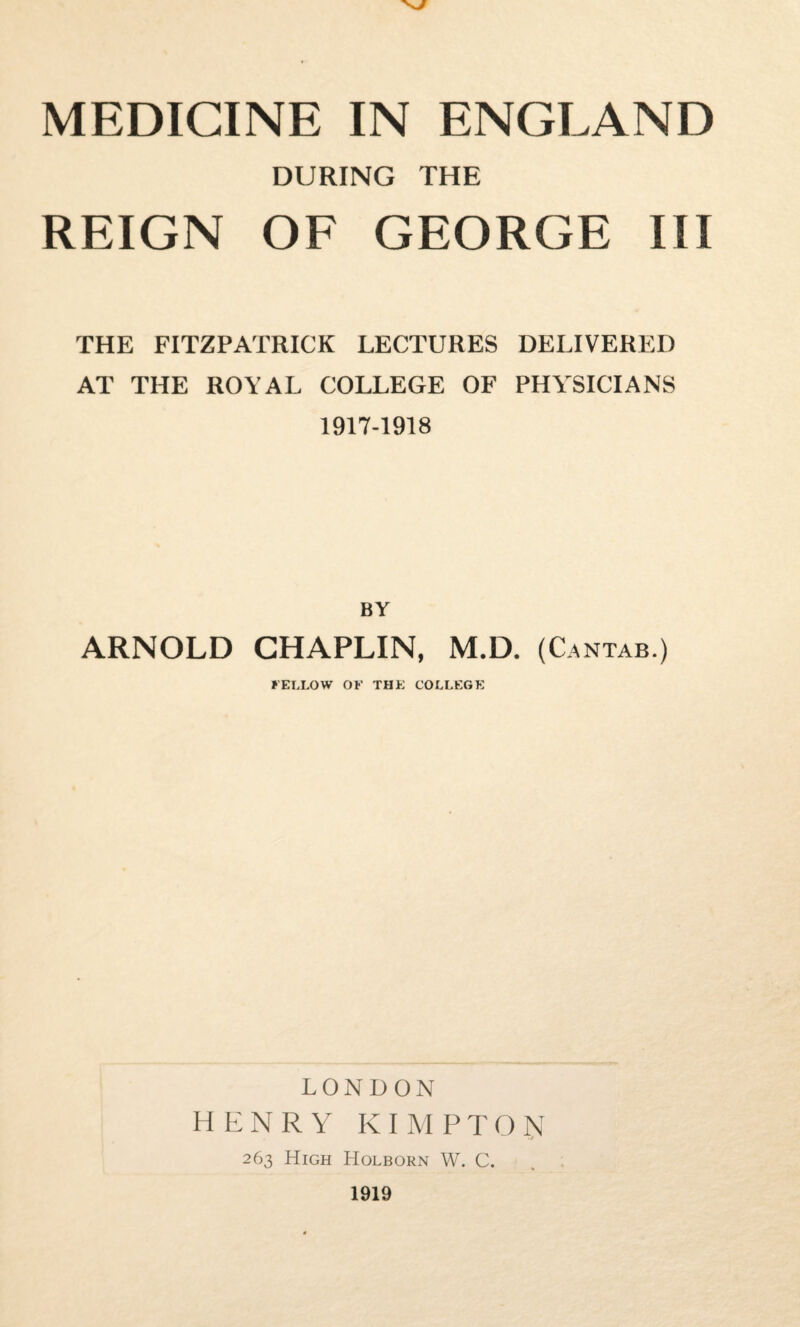 MEDICINE IN ENGLAND DURING THE REIGN OF GEORGE III THE FITZPATRICK LECTURES DELIVERED AT THE ROYAL COLLEGE OF PHYSICIANS 1917-1918 BY ARNOLD CHAPLIN, M.D. (Cantab.) FELLOW OF THE COLLEGE LONDON HENRY KIMPTON 263 High Holborn W. C. 1919