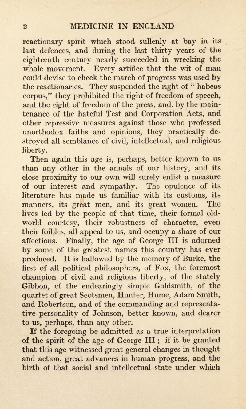 reactionary spirit which stood sullenly at bay in its last defences, and during the last thirty years of the eighteenth century nearly succeeded in wrecking the whole movement. Every artifice that the wit of man could devise to check the march of progress was used by the reactionaries. They suspended the right of 44 habeas corpus,’* they prohibited the right of freedom of speech, and the right of freedom of the press, and, by the main¬ tenance of the hateful Test and Corporation Acts, and other repressive measures against those who professed unorthodox faiths and opinions, they practically de¬ stroyed all semblance of civil, intellectual, and religious liberty. Then again this age is, perhaps, better known to us than any other in the annals of our history, and its close proximity to our own will surely enlist a measure of our interest and sympathy. The opulence of its literature has made us familiar with its customs, its manners, its great men, and its great women. The lives led by the people of that time, their formal old- world courtesy, their robustness of character, even their foibles, all appeal to us, and occupy a share of our affections. Finally, the age of George III is adorned by some of the greatest names this country has ever produced. It is hallowed by the memory of Burke, the first of all political philosophers, of Fox, the foremost champion of civil and religious liberty, of the stately Gibbon, of the endearingly simple Goldsmith, of the quartet of great Scotsmen, Hunter, Hume, Adam Smith, and Robertson, and of the commanding and representa¬ tive personality of Johnson, better known, and dearer to us, perhaps, than any other. If the foregoing be admitted as a true interpretation of the spirit of the age of George III; if it be granted that this age witnessed great general changes in thought and action, great advances in human progress, and the birth of that social and intellectual state under which