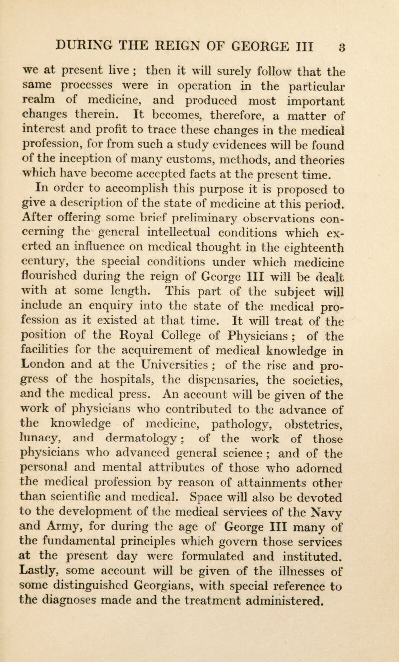 we at present live ; then it will surely follow that the same processes were in operation in the particular realm of medicine, and produced most important changes therein. It becomes, therefore, a matter of interest and profit to trace these changes in the medical profession, for from such a study evidences will be found of the inception of many customs, methods, and theories which have become accepted facts at the present time. In order to accomplish this purpose it is proposed to give a description of the state of medicine at this period. After offering some brief preliminary observations con¬ cerning the general intellectual conditions which ex¬ erted an influence on medical thought in the eighteenth century, the special conditions under which medicine flourished during the reign of George III will be dealt with at some length. This part of the subject will include an enquiry into the state of the medical pro¬ fession as it existed at that time. It will treat of the position of the Royal College of Physicians ; of the facilities for the acquirement of medical knowledge in London and at the Universities ; of the rise and pro¬ gress of the hospitals, the dispensaries, the societies, and the medical press. An account will be given of the work of physicians who contributed to the advance of the knowledge of medicine, pathology, obstetrics, lunacy, and dermatology; of the work of those physicians who advanced general science ; and of the personal and mental attributes of those who adorned the medical profession by reason of attainments other than scientific and medical. Space will also be devoted to the development of the medical services of the Navy and Army, for during the age of George III many of the fundamental principles which govern those services at the present day were formulated and instituted. Lastly, some account will be given of the illnesses of some distinguished Georgians, with special reference to the diagnoses made and the treatment administered.