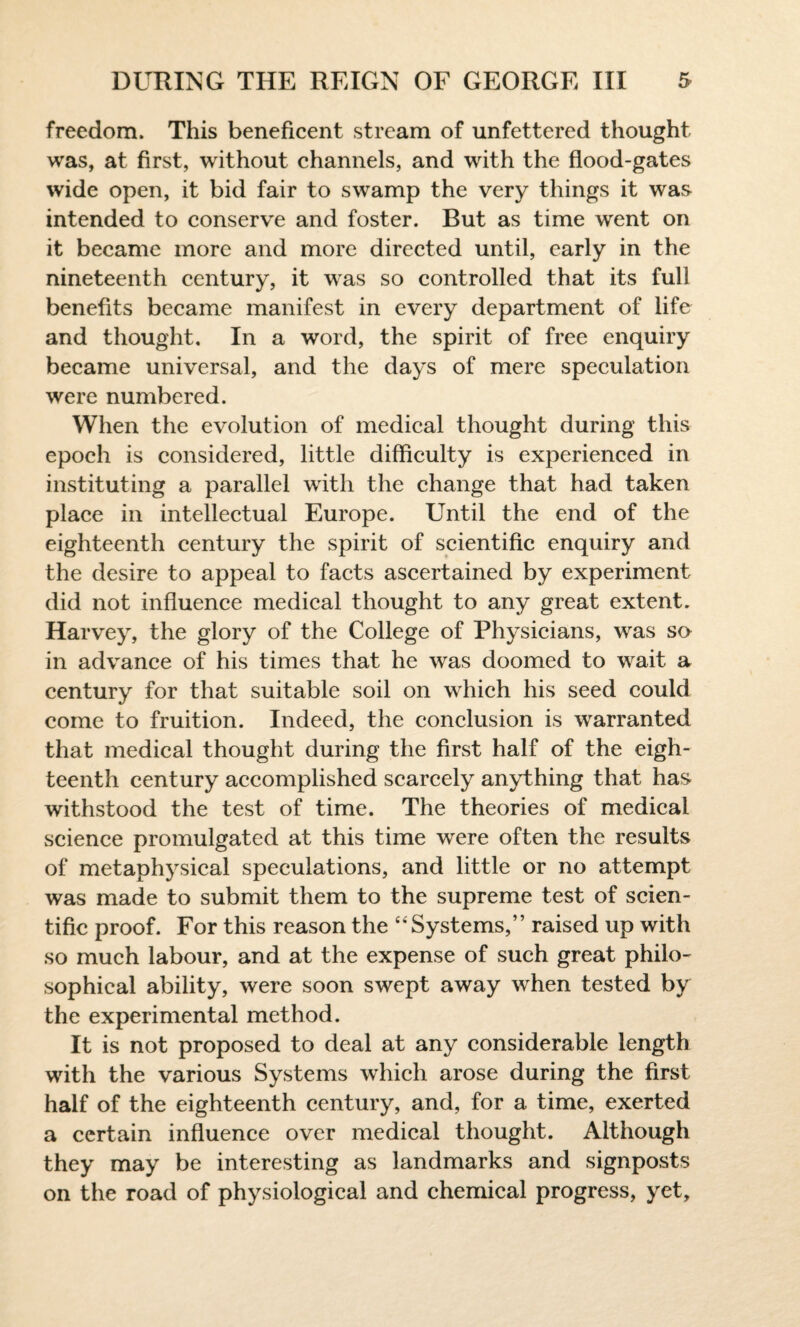 freedom. This beneficent stream of unfettered thought was, at first, without channels, and with the flood-gates wide open, it bid fair to swamp the very things it was intended to conserve and foster. But as time went on it became more and more directed until, early in the nineteenth century, it was so controlled that its full benefits became manifest in every department of life and thought. In a word, the spirit of free enquiry became universal, and the days of mere speculation were numbered. When the evolution of medical thought during this epoch is considered, little difficulty is experienced in instituting a parallel with the change that had taken place in intellectual Europe. Until the end of the eighteenth century the spirit of scientific enquiry and the desire to appeal to facts ascertained by experiment did not influence medical thought to any great extent. Harvey, the glory of the College of Physicians, was so in advance of his times that he was doomed to wait a century for that suitable soil on which his seed could come to fruition. Indeed, the conclusion is warranted that medical thought during the first half of the eigh¬ teenth century accomplished scarcely anything that has withstood the test of time. The theories of medical science promulgated at this time were often the results of metaphysical speculations, and little or no attempt was made to submit them to the supreme test of scien¬ tific proof. For this reason the “Systems,” raised up with so much labour, and at the expense of such great philo¬ sophical ability, were soon swept away when tested by the experimental method. It is not proposed to deal at any considerable length with the various Systems which arose during the first half of the eighteenth century, and, for a time, exerted a certain influence over medical thought. Although they may be interesting as landmarks and signposts on the road of physiological and chemical progress, yet.
