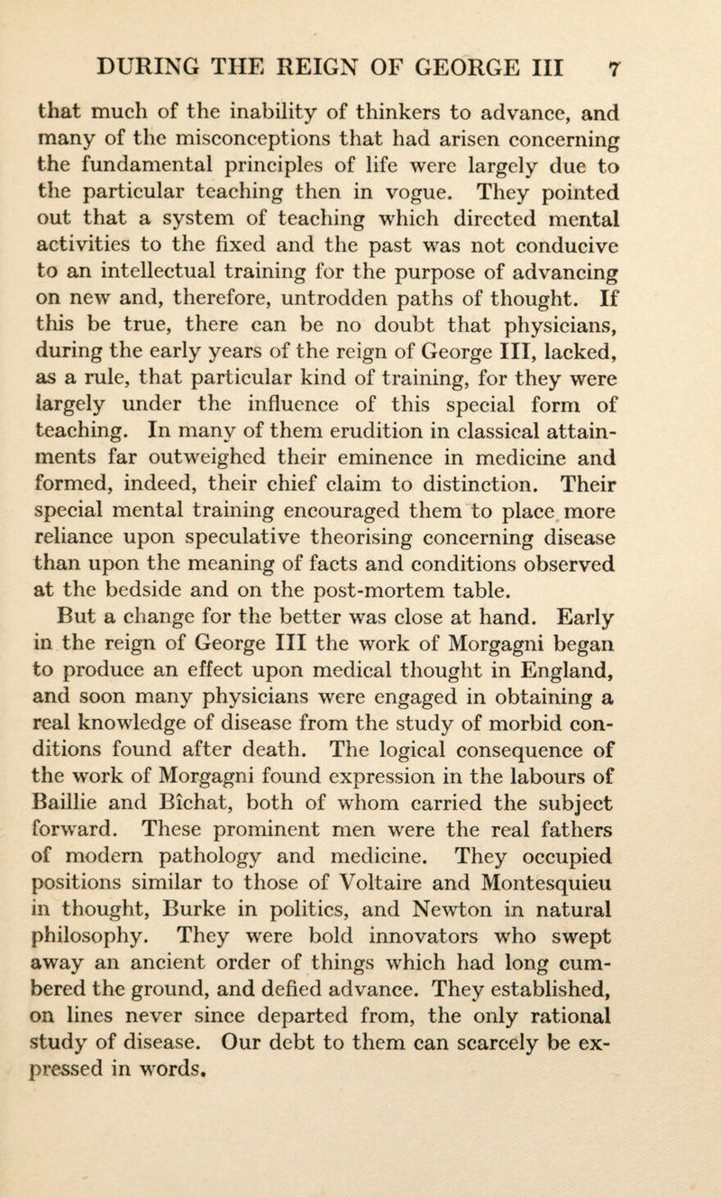 that much of the inability of thinkers to advance, and many of the misconceptions that had arisen concerning the fundamental principles of life were largely due to the particular teaching then in vogue. They pointed out that a system of teaching which directed mental activities to the fixed and the past was not conducive to an intellectual training for the purpose of advancing on new and, therefore, untrodden paths of thought. If this be true, there can be no doubt that physicians, during the early years of the reign of George III, lacked, as a rule, that particular kind of training, for they were largely under the influence of this special form of teaching. In many of them erudition in classical attain¬ ments far outweighed their eminence in medicine and formed, indeed, their chief claim to distinction. Their special mental training encouraged them to place more reliance upon speculative theorising concerning disease than upon the meaning of facts and conditions observed at the bedside and on the post-mortem table. Rut a change for the better was close at hand. Early in the reign of George III the work of Morgagni began to produce an effect upon medical thought in England, and soon many physicians were engaged in obtaining a real knowledge of disease from the study of morbid con¬ ditions found after death. The logical consequence of the work of Morgagni found expression in the labours of Baillie and Bichat, both of whom carried the subject forward. These prominent men were the real fathers of modern pathology and medicine. They occupied positions similar to those of Voltaire and Montesquieu in thought, Burke in politics, and Newton in natural philosophy. They were bold innovators who swept away an ancient order of things which had long cum¬ bered the ground, and defied advance. They established, on lines never since departed from, the only rational study of disease. Our debt to them can scarcely be ex¬ pressed in words.