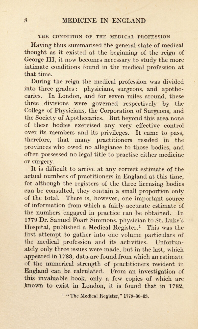 THE CONDITION OF THE MEDICAL PROFESSION Having thus summarised the general state of medical thought as it existed at the beginning of the reign of George III, it now becomes necessary to study the more intimate conditions found in the medical profession at that time. During the reign the medical profession was divided into three grades : physicians, surgeons, and apothe¬ caries. In London, and for seven miles around, these three divisions were governed respectively by the College of Physicians, the Corporation of Surgeons, and the Society of Apothecaries. But beyond this area none of these bodies exercised any very effective control over its members and its privileges. It came to pass, therefore, that many practitioners resided in the provinces who owed no allegiance to those bodies, and often possessed no legal title to practise either medicine or surgery. It is difficult to arrive at any correct estimate of the actual numbers of practitioners in England at this time, for although the registers of the three licensing bodies can be consulted, they contain a small proportion only of the total. There is, however, one important source of information from which a fairly accurate estimate of the numbers engaged in practice can be obtained. In 1779 Dr. Samuel Foart Simmons, physician to St. Luke’s Hospital, published a Medical Register.1 This was the first attempt to gather into one volume particulars of the medical profession and its activities. Unfortun¬ ately only three issues were made, but in the last, which appeared in 1783, data are found from which an estimate of the numerical strength of practitioners resident in England can be calculated. From an investigation of this invaluable book, only a few copies of which are known to exist in London, it is found that in 1782, 1 “ The Medical Register, 1779-80-83.
