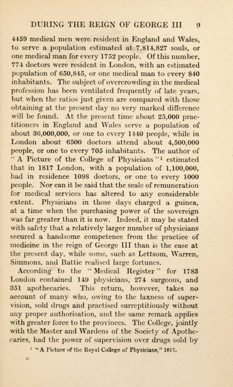 4459 medical men were resident in England and Wales, to serve a population estimated at 7,814,827 souls, or one medical man for every 1752 people. Of this number, 774 doctors were resident in London, with an estimated population of 650,845, or one medical man to every 840 inhabitants. The subject of overcrowding in the medical profession has been ventilated frequently of late years, but when the ratios just given are compared with those obtaining at the present day no very marked difference will be found. At the present time about 25,000 prac¬ titioners in England and Wales serve a population of about 36,000,000, or one to every 1440 people, while in London about 6500 doctors attend about 4,500,000 people, or one to every 705 inhabitants. The author of “ A Picture of the College of Physicians estimated that in 1817 London, with a population of 1,100,000, had in residence 1098 doctors, or one to every 1000 people. Nor can it be said that the scale of remuneration for medical services has altered to any considerable extent. Physicians in those days charged a guinea, at a time when the purchasing power of the sovereign was far greater than it is now. Indeed, it may be stated with safety that a relatively larger number of physicians secured a handsome competence from the practice of medicine in the reign of George III than is the case at the present day, while some, such as Lettsom, Warren, Simmons, and Battie realised large fortunes. According to the “ Medical Register ” for 1783 London contained 149 physicians, 274 surgeons, and 351 apothecaries. This return, however, takes no account of many who, owing to the laxness of super¬ vision, sold drugs and practised surreptitiously without any proper authorisation, and the same remark applies with greater force to the provinces. The College, jointly with the Master and Wardens of the Society of Apothe¬ caries, had the power of supervision over drugs sold by 1 “ A Picture of the Royal College of Physicians,” 1817.