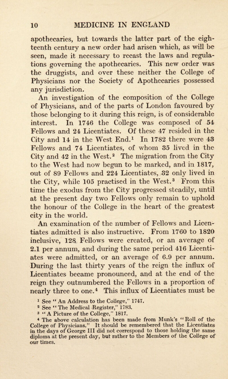 apothecaries, but towards the latter part of the eigh¬ teenth century a new order had arisen which, as will be seen, made it necessary to recast the laws and regula¬ tions governing the apothecaries. This new order was the druggists, and over these neither the College of Physicians nor the Society of Apothecaries possessed any jurisdiction. An investigation of the composition of the College of Physicians, and of the parts of London favoured by those belonging to it during this reign, is of considerable interest. In 1746 the College was composed of 54 Fellows and 24 Licentiates. Of these 47 resided in the City and 14 in the West End.1 In 1782 there were 43 Fellows and 74 Licentiates, of whom 35 lived in the City and 42 in the West.2 The migration from the City to the West had now begun to be marked, and in 1817, out of 89 Fellows and 224 Licentiates, 32 onlv lived in the City, while 105 practised in the West.3 From this time the exodus from the City progressed steadily, until at the present day two Fellows only remain to uphold the honour of the College in the heart of the greatest city in the world. An examination of the number of Fellows and Licen¬ tiates admitted is also instructive. From 1760 to 1820 inclusive, 128 Fellows were created, or an average of 2.1 per annum, and during the same period 416 Licenti¬ ates were admitted, or an average of 6.9 per annum. During the last thirty years of the reign the influx of Licentiates became pronounced, and at the end of the reign they outnumbered the Fellows in a proportion of nearly three to one.4 This influx of Licentiates must be 1 See “ An Address to the College,” 1747. 2 See “The Medical Register,” 1783. 3 “ A Picture of the College,” 1817. 4 The above calculation has been made from Munk’s “Roll of the College of Physicians.” It should be remembered that the Licentiates in the days of George III did not correspond to those holding the same diploma at the present day, but rather to the Members of the College of our times.