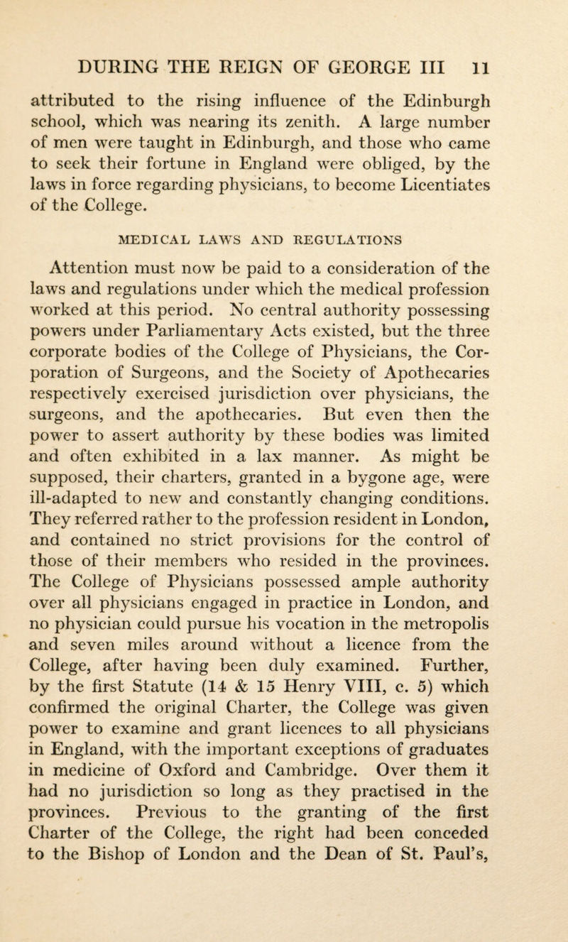 attributed to the rising influence of the Edinburgh school, which was nearing its zenith. A large number of men were taught in Edinburgh, and those who came to seek their fortune in England were obliged, by the laws in force regarding physicians, to become Licentiates of the College. MEDICAL LAWS AND REGULATIONS Attention must now be paid to a consideration of the laws and regulations under which the medical profession worked at this period. No central authority possessing powers under Parliamentary Acts existed, but the three corporate bodies of the College of Physicians, the Cor¬ poration of Surgeons, and the Society of Apothecaries respectively exercised jurisdiction over physicians, the surgeons, and the apothecaries. But even then the power to assert authority by these bodies was limited and often exhibited in a lax manner. As might be supposed, their charters, granted in a bygone age, were ill-adapted to new and constantly changing conditions. They referred rather to the profession resident in London, and contained no strict provisions for the control of those of their members who resided in the provinces. The College of Physicians possessed ample authority over all physicians engaged in practice in London, and no physician could pursue his vocation in the metropolis and seven miles around without a licence from the College, after having been duly examined. Further, by the first Statute (14 & 15 Henry VIII, c. 5) which confirmed the original Charter, the College was given power to examine and grant licences to all physicians in England, with the important exceptions of graduates in medicine of Oxford and Cambridge. Over them it had no jurisdiction so long as they practised in the provinces. Previous to the granting of the first Charter of the College, the right had been conceded to the Bishop of London and the Dean of St. Paul’s,