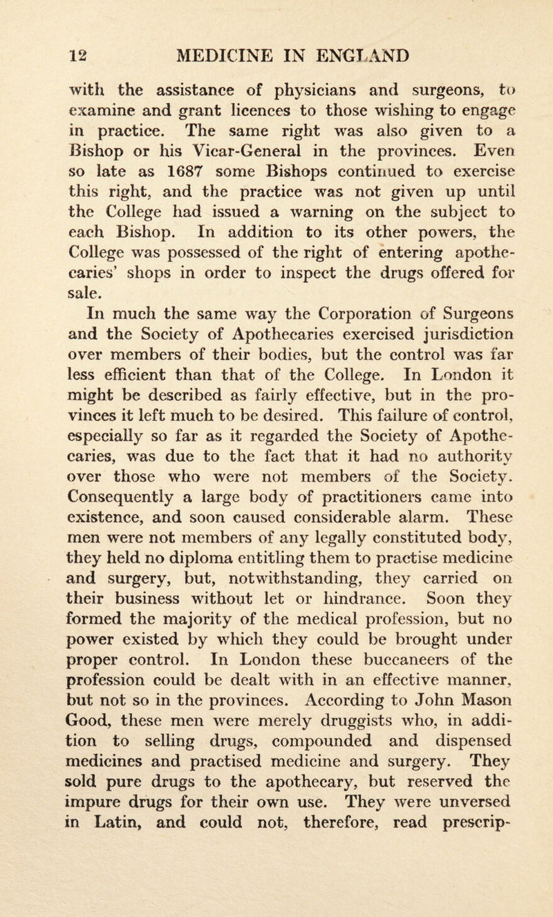 with the assistance of physicians and surgeons, to examine and grant licences to those wishing to engage in practice. The same right was also given to a Bishop or his Vicar-General in the provinces. Even so late as 1687 some Bishops continued to exercise this right, and the practice was not given up until the College had issued a warning on the subject to each Bishop. In addition to its other powers, the College was possessed of the right of entering apothe¬ caries’ shops in order to inspect the drugs offered for sale. In much the same way the Corporation of Surgeons and the Society of Apothecaries exercised jurisdiction over members of their bodies, but the control was far less efficient than that of the College. In London it might be described as fairly effective, but in the pro¬ vinces it left much to be desired. This failure of control, especially so far as it regarded the Society of Apothe¬ caries, was due to the fact that it had no authoritv * •/ over those who were not members of the Societv- V Consequently a large body of practitioners came into existence, and soon caused considerable alarm. These men were not members of any legally constituted body, they held no diploma entitling them to practise medicine and surgery, but, notwithstanding, they carried on their business without let or hindrance. Soon they formed the majority of the medical profession, but no power existed by which they could be brought under proper control. In London these buccaneers of the profession could be dealt with in an effective manner, but not so in the provinces. According to John Mason Good, these men were merely druggists who, in addi¬ tion to selling drugs, compounded and dispensed medicines and practised medicine and surgery. They sold pure drugs to the apothecary, but reserved the impure drugs for their own use. They were unversed in Latin, and could not, therefore, read prescrip-