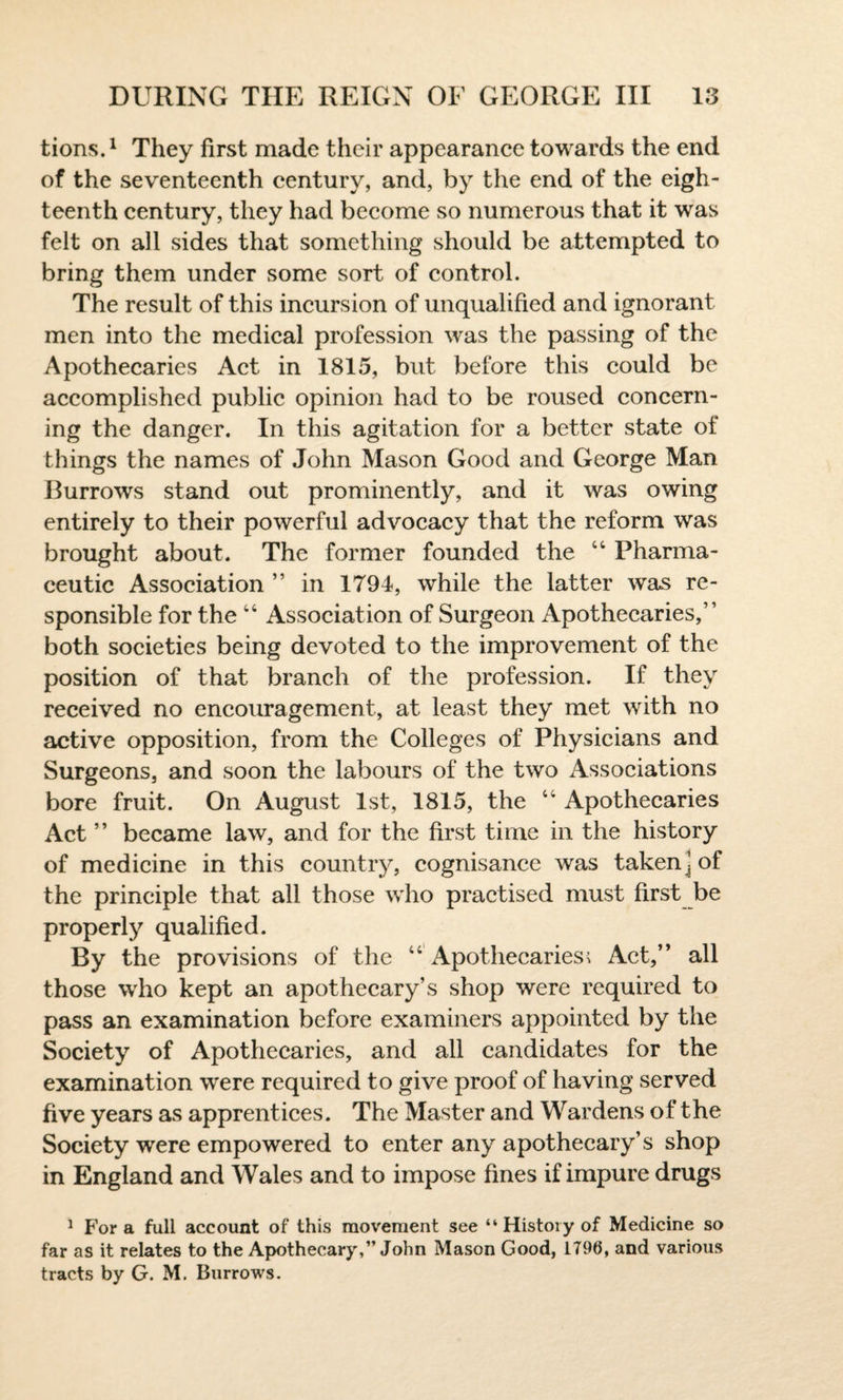 tions.1 They first made their appearance towards the end of the seventeenth century, and, by the end of the eigh¬ teenth century, they had become so numerous that it was felt on all sides that something should be attempted to bring them under some sort of control. The result of this incursion of unqualified and ignorant men into the medical profession was the passing of the Apothecaries Act in 1815, but before this could be accomplished public opinion had to be roused concern¬ ing the danger. In this agitation for a better state of things the names of John Mason Good and George Man Burrows stand out prominently, and it was owing entirely to their powerful advocacy that the reform was brought about. The former founded the 44 Pharma¬ ceutic Association ” in 1791, while the latter was re¬ sponsible for the 44 Association of Surgeon Apothecaries,” both societies being devoted to the improvement of the position of that branch of the profession. If they received no encouragement, at least they met with no active opposition, from the Colleges of Physicians and Surgeons, and soon the labours of the two Associations bore fruit. On August 1st, 1815, the 44 Apothecaries Act ” became law, and for the first time in the history of medicine in this country, cognisance was taken\ of the principle that all those who practised must first be properly qualified. By the provisions of the 44 Apothecaries; Act,” all those who kept an apothecary’s shop were required to pass an examination before examiners appointed by the Society of Apothecaries, and all candidates for the examination were required to give proof of having served five years as apprentices. The Master and Wardens of the Society were empowered to enter any apothecary’s shop in England and Wales and to impose fines if impure drugs 1 Fora full account of this movement see “History of Medicine so far as it relates to the Apothecary,” John Mason Good, 1790, and various tracts by G. M. Burrows.