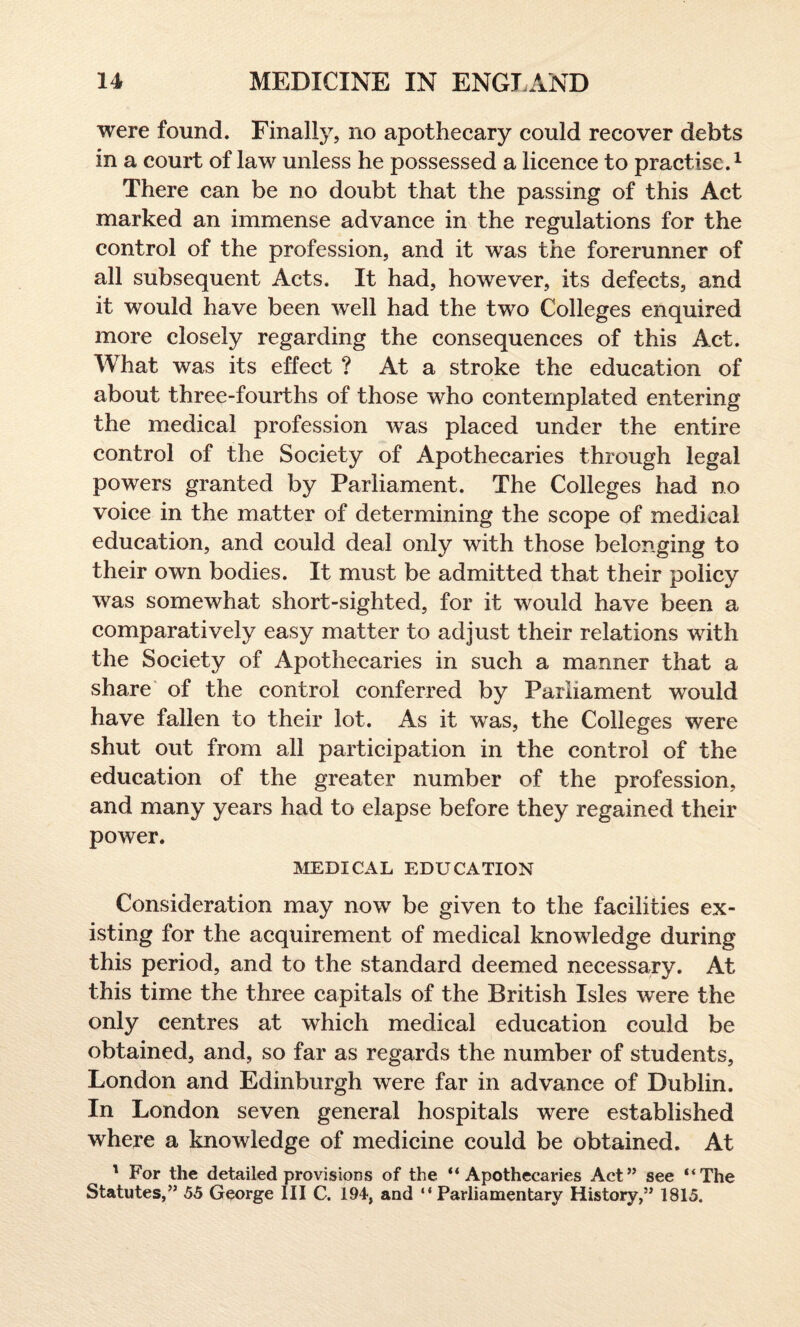 were found. Finally, no apothecary could recover debts in a court of law unless he possessed a licence to practise.1 There can be no doubt that the passing of this Act marked an immense advance in the regulations for the control of the profession, and it was the forerunner of all subsequent Acts. It had, however, its defects, and it would have been well had the two Colleges enquired more closely regarding the consequences of this Act. What was its effect ? At a stroke the education of about three-fourths of those who contemplated entering the medical profession was placed under the entire control of the Society of Apothecaries through legal powers granted by Parliament. The Colleges had no voice in the matter of determining the scope of medical education, and could deal only with those belonging to their own bodies. It must be admitted that their policy was somewhat short-sighted, for it would have been a comparatively easy matter to adjust their relations with the Society of Apothecaries in such a manner that a share of the control conferred by Parliament would have fallen to their lot. As it was, the Colleges were shut out from all participation in the control of the education of the greater number of the profession, and many years had to elapse before they regained their power. MEDICAL EDUCATION Consideration may now be given to the facilities ex¬ isting for the acquirement of medical knowledge during this period, and to the standard deemed necessary. At this time the three capitals of the British Isles were the only centres at which medical education could be obtained, and, so far as regards the number of students, London and Edinburgh were far in advance of Dublin. In London seven general hospitals were established where a knowledge of medicine could be obtained. At 1 For the detailed provisions of the “Apothecaries Act” see “The Statutes,” 55 George III C. 194, and “ Parliamentary History,” 1815.