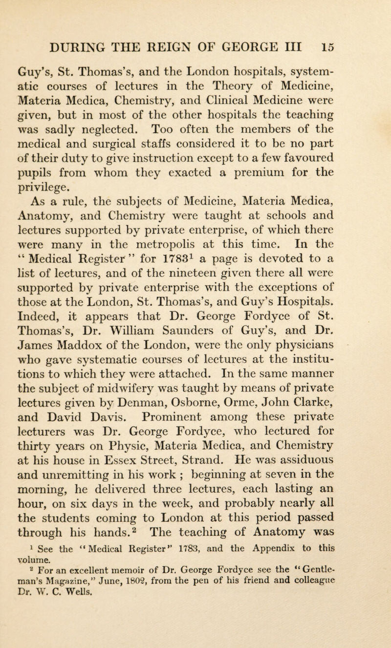Guy’s, St. Thomas’s, and the London hospitals, system¬ atic courses of lectures in the Theory of Medicine, Materia Medica, Chemistry, and Clinical Medicine were given, but in most of the other hospitals the teaching was sadly neglected. Too often the members of the medical and surgical staffs considered it to be no part of their duty to give instruction except to a few favoured pupils from whom they exacted a premium for the privilege. As a rule, the subjects of Medicine, Materia Medica, Anatomy, and Chemistry were taught at schools and lectures supported by private enterprise, of which there were many in the metropolis at this time. In the “Medical Register” for 17831 a page is devoted to a list of lectures, and of the nineteen given there all were supported by private enterprise with the exceptions of those at the London, St. Thomas’s, and Guy’s Hospitals. Indeed, it appears that Dr. George Fordyce of St. Thomas’s, Dr. William Saunders of Guy’s, and Dr. James Maddox of the London, were the only physicians who gave systematic courses of lectures at the institu¬ tions to which they were attached. In the same manner the subject of midwifery was taught by means of private lectures given by Denman, Osborne, Orme, John Clarke, and David Davis. Prominent among these private lecturers was Dr. George Fordyce, who lectured for thirty years on Physic, Materia Medica, and Chemistry at his house in Essex Street, Strand. He was assiduous and unremitting in his work ; beginning at seven in the morning, he delivered three lectures, each lasting an hour, on six days in the week, and probably nearly all the students coming to London at this period passed through his hands.2 The teaching of Anatomy was 1 See the “Medical Register” 1783, and the Appendix to this volume. 2 For an excellent memoir of Dr. George Fordyce see the “Gentle¬ man’s Magazine,” June, 1802, from the pen of his friend and colleague Dr. W. C. Wells.