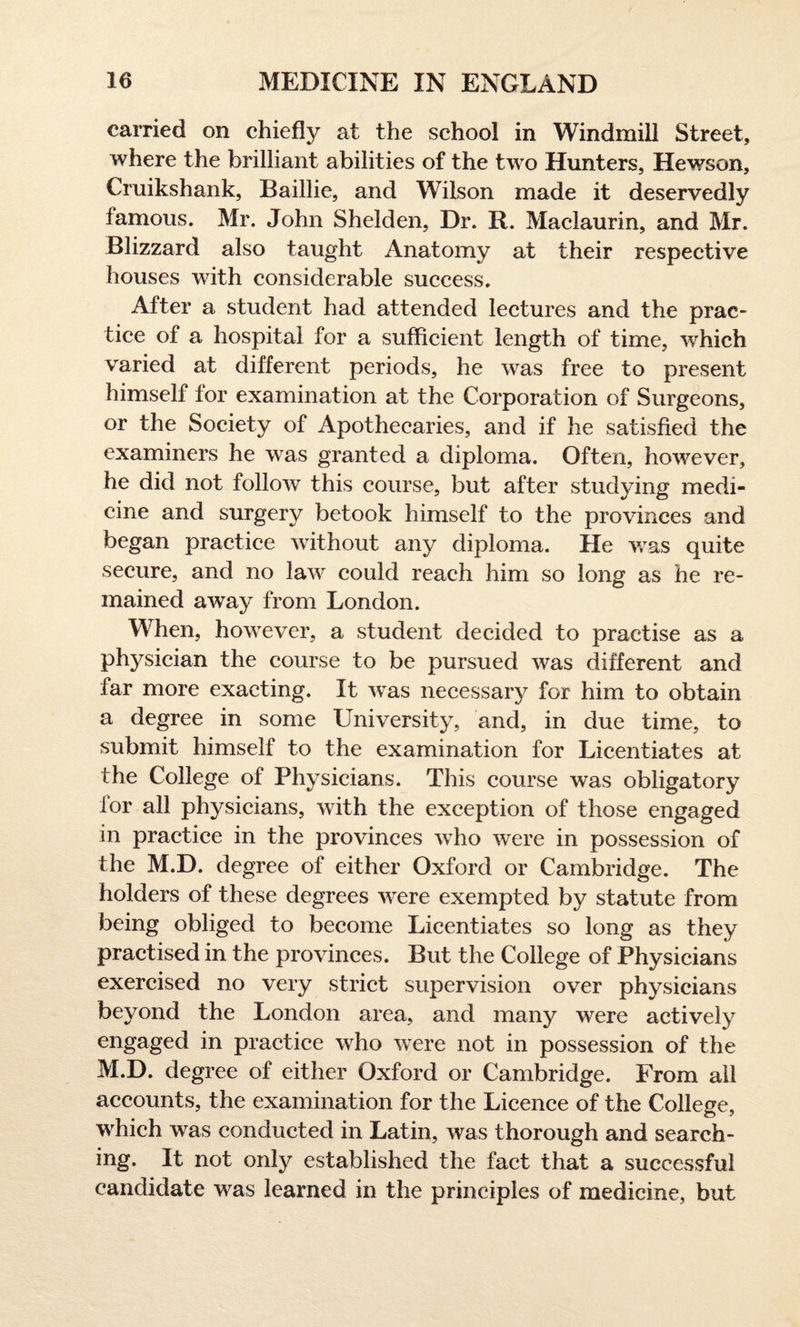 carried on chiefly at the school in Windmill Street, where the brilliant abilities of the two Hunters, Hewson, Cruikshank, Baillie, and Wilson made it deservedly famous. Mr. John Shelden, Dr. R. Maclaurin, and Mr. Blizzard also taught Anatomy at their respective houses with considerable success. After a student had attended lectures and the prac¬ tice of a hospital for a sufficient length of time, which varied at different periods, he was free to present himself for examination at the Corporation of Surgeons, or the Society of Apothecaries, and if he satisfied the examiners he was granted a diploma. Often, however, he did not follow this course, but after studying medi¬ cine and surgery betook himself to the provinces and began practice without any diploma. He was quite secure, and no law could reach him so long as he re¬ mained away from London. When, however, a student decided to practise as a physician the course to be pursued was different and far more exacting. It was necessary for him to obtain a degree in some University, and, in due time, to submit himself to the examination for Licentiates at the College of Physicians. This course was obligatory for all physicians, with the exception of those engaged in practice in the provinces who were in possession of the M.D. degree of either Oxford or Cambridge. The holders of these degrees were exempted by statute from being obliged to become Licentiates so long as they practised in the provinces. But the College of Physicians exercised no very strict supervision over physicians beyond the London area, and many were actively engaged in practice who were not in possession of the M.D. degree of either Oxford or Cambridge. From all accounts, the examination for the Licence of the College, which was conducted in Latin, was thorough and search¬ ing. It not only established the fact that a successful candidate was learned in the principles of medicine, but