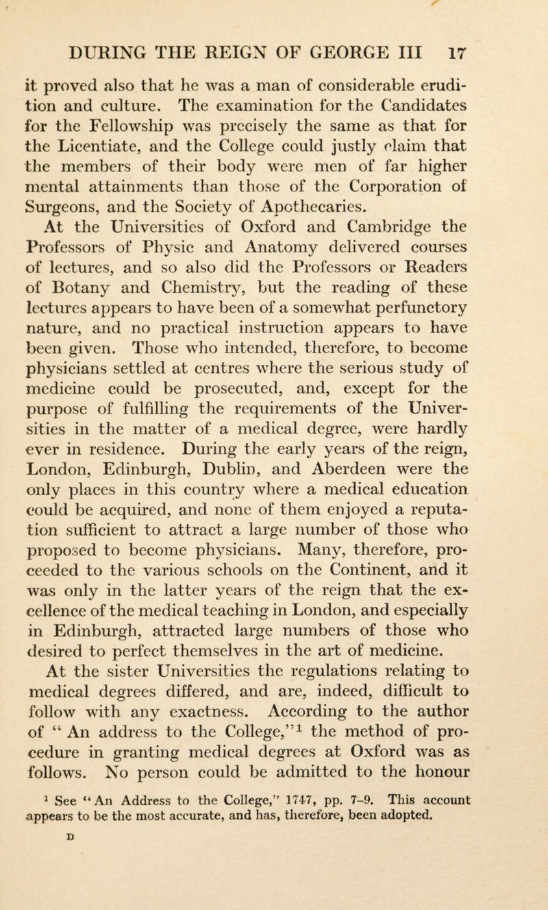 it proved also that he was a man of considerable erudi¬ tion and culture. The examination for the Candidates for the Fellowship was precisely the same as that for the Licentiate, and the College could justly claim that the members of their body were men of far higher mental attainments than those of the Corporation of Surgeons, and the Society of Apothecaries. At the Universities of Oxford and Cambridge the Professors of Physic and Anatomy delivered courses of lectures, and so also did the Professors or Readers of Botany and Chemistry, but the reading of these lectures appears to have been of a somewhat perfunctory nature, and no practical instruction appears to have been given. Those who intended, therefore, to become physicians settled at centres where the serious study of medicine could be prosecuted, and, except for the purpose of fulfilling the requirements of the Univer¬ sities in the matter of a medical degree, were hardly ever in residence. During the early years of the reign, London, Edinburgh, Dublin, and Aberdeen were the only places in this country where a medical education could be acquired, and none of them enjoyed a reputa¬ tion sufficient to attract a large number of those who proposed to become physicians. Many, therefore, pro¬ ceeded to the various schools on the Continent, and it was only in the latter years of the reign that the ex¬ cellence of the medical teaching in London, and especially in Edinburgh, attracted large numbers of those who desired to perfect themselves in the art of medicine. At the sister Universities the regulations relating to medical degrees differed, and are, indeed, difficult to follow with any exactness. According to the author of “An address to the College,”1 the method of pro¬ cedure in granting medical degrees at Oxford was as follows. No person could be admitted to the honour 1 See “An Address to the College,” 1747, pp. 7-9. This account appears to be the most accurate, and has, therefore, been adopted.